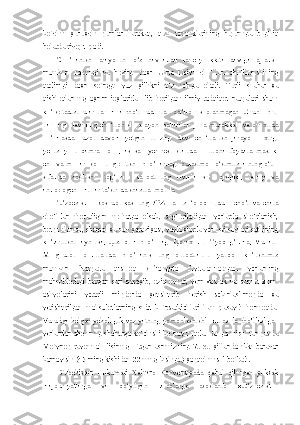 ko‘chib   yuruvchi   qumlar   harakati,   qum   tepaliklarining   hujumiga   bog‘liq
holatda rivoj topadi.
Cho‘llanish   jarayonini   o‘z   navbatida   tarixiy   ikkita   davrga   ajratish
mumkin:   qadimgi   va   hozirgi   davr.   O‘rta   Osiyo   cho‘llari   cho‘llanishining
qadimgi   davri   so‘nggi   yuz   yillikni   o‘z   ichiga   oladi.   Turli   shahar   va
qishloqlarning   ayrim   joylarida   olib   borilgan   ilmiy   tadqiqot   natijalari   shuni
ko‘rsatadiki, ular qadimda cho‘l hududlari bo‘lib hisoblanmagan. Chunonchi,
qadimgi   davrning   cho‘llanish   jarayoni   sabablari   juda   murakkab   va   bir   xilda
bo‘lmasdan   uzoq   davom   yetgan.   Hozirgi   davr   cho‘llanish   jarayoni   oxirgi
yellik   yilni   qamrab   olib,   asosan   yer   resurslaridan   oqilona   foydalanmaslik,
chorva mollari sonining ortishi, cho‘llardagi butasimon o‘simliklarning o‘tin
sifatida   kesilishi,   tog‘-kon   sanoatining   rivojlanishi,   qisqasi,   tabiiy   va
antropogen omillar ta’sirida shakllanmoqda.  
O‘zbekiston   Respublikasining   70%   dan   ko‘proq   hududi   cho‘l   va   chala
cho‘ldan   iboratligini   inobatga   olsak,   sug‘oriladigan   yerlarda   sho‘rlanish,
botqoqlanish, shamol va suv yeroziyasi, yaylovlarda yer osti suvlari sathining
ko‘tarilishi,   ayniqsa,   Qizilqum   cho‘lidagi   Qoraxotin,   Oyoqog‘itma,   Mullali,
Mingbuloq   botiqlarida   cho‘llanishning   oqibatlarini   yaqqol   ko‘rishimiz
mumkin.   Natijada   qishloq   xo‘jaligida   foydalaniladigan   yerlarning
mahsuldorligi   borgan   sari   pasayib,   oziq-ovqat,   yem-xashak   va   sanoat   xom-
ashyolarini   yetarli   miqdorda   yetishtirib   berish   sekinlashmoqda   va
yetishtirilgan   mahsulotlarning   sifat   ko‘psatkichlari   ham   pasayib   bormoqda.
Vujudga kelgan yekologik vaziyatning yomonlashishi natijasida cho‘llashgan
yerlardan aholining shaharga ko‘chishi ko‘paymoqda. Bunga misol tariqasida
Mo‘ynoq   rayoni   aholisining   o‘tgan   asrimizning   70-80   yillarida   ikki   baravar
kamayishi (45 ming kishidan 22 ming kishiga) yaqqol misol bo‘ladi.  
O‘zbekiston   Hukumati   Xalqaro   Konvensiyada   qabul   qilingan   yuksak
majburiyatlarga   va   qo‘yilgan   talablarga   asoslanib   «O‘zbekiston 