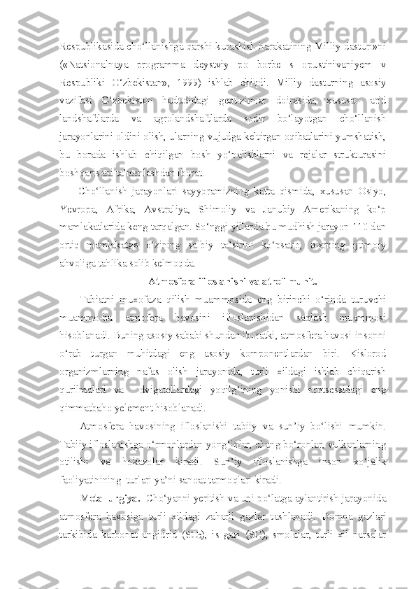 Respublikasida cho‘llanishga qarshi kurashish harakatining Milliy dasturi»ni
(«Natsionalnaya   programma   deystviy   po   borbe   s   opustinivaniyem   v
Respubliki   O‘zbekistan»,   1999)   ishlab   chiqdi.   Milliy   dasturning   asosiy
vazifasi   O‘zbekiston   hududidagi   geotizimlar   doirasida,   xususan   arid
landshaftlarda   va   agrolandshaftlarda   sodir   bo‘layotgan   cho‘llanish
jarayonlarini oldini olish, ularning vujudga keltirgan oqibatlarini yumshatish,
bu   borada   ishlab   chiqilgan   bosh   yo‘nalishlarni   va   rejalar   strukturasini
boshqarishni ta’minlashdan iborat.
Cho‘llanish   jarayonlari   sayyoramizning   katta   qismida,   xususan   Osiyo,
Yevropa,   Afrika,   Avstraliya,   Shimoliy   va   Janubiy   Amerikaning   ko‘p
mamlakatlarida keng tarqalgan. So‘nggi yillarda bu mudhish jarayon 110 dan
ortiq   mamlakatga   o‘zining   salbiy   ta’sirini   ko‘psatib,   ularning   ijtimoiy
ahvoliga tahlika solib kelmoqda. 
Atmosfera ifloslanishi va atrof-muhit.
Tabiatni   muxofaza   qilish   muammosida   eng   birinchi   o‘rinda   turuvchi
muammo-bu   atmofera   havosini   ifloslanishidan   saqlash   muammosi
hisoblanadi. Buning asosiy sababi shundan iboratki, atmosfera havosi-insonni
o‘rab   turgan   muhitdagi   eng   asosiy   komponentlardan   biri.   Kislorod
organizmlarning   nafas   olish   jarayonida,   turli   xildagi   ishlab   chiqarish
qurilmalari   va     dvigatellardagi   yoqilg‘ining   yonishi   protsessidagi   eng
qimmatbaho yelement hisoblanadi.
Atmosfera   havosining   ifloslanishi   tabiiy   va   sun’iy   bo‘lishi   mumkin.
Tabiiy ifloslanishga o‘rmonlardan yong‘inlar, chang bo‘ronlar, vulkanlarning
otilishi   va   hokazolar   kiradi.   Sun’iy   ifloslanishga   inson   xo‘jalik
faoliyatinining  turlari ya’ni sanoat tarmoqlari kiradi.
Metallurgiya.    Cho‘yanni yeritish va uni po‘latga aylantirish jarayonida
atmosfera   havosiga   turli   xildagi   zaharli   gazlar   tashlanadi.   Domna   gazlari
tarkibida   karbonat   angidrid   (SO
2 ),   is   gazi   (SO),   smolalar,   turli   xil   narsalar 