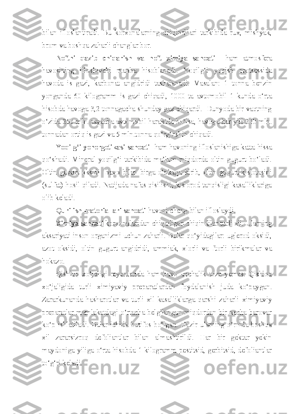 bilan   ifloslantiradi.   Bu   korxonalarning   chiqindilari   tarkibida   rux,   mishyak,
brom va boshqa zaharli changlar bor.
Neftni   qazib   chiqarish   va   neft   ximiya   sanoati     ham   atmosfera
havosining   ifloslovchi   manba   hisoblanadi.   Yoqilg‘i   yoqish   protsessida
havoda   is   gazi,   karbonat   angidridi   tashalanadi.   Masalan:   1   tonna   benzin
yonganda   60   kilogramm   is   gazi   chiqadi,   1000   ta   avtomobil   1   kunda   o‘rta
hisobda havoga 3,2 tonnagacha shunday gaz chiqardi.  Dunyoda bir vaqtning
o‘zida 250 mln. tagacha avtomobil haraktda bo‘lsa, havoga har yili 200 mln.
tonnadan ortiq is gazi va 5 mln.tonna qo‘rg‘oshin chiqadi.
Yoqilg‘i yenergetikasi sanoati   ham havoning ifloslanishiga katta hissa
qo‘shadi.   Mineral   yoqilg‘i   tarkibida   ma’lum   miqdorda   oltin   gugurt   bo‘ladi.
Oltin   gugurt   oksidi     havo   bilan   birga   o‘pkaga   kirib,   oltin   gugurt   kislotasini
(sulfat) hosil qiladi. Natijada nafas qisilishi, kislorod tanqisligi kasalliklariga
olib keladi.
Qurilish materiallari sanoati  havoni chang bilan ifloslaydi. 
Ximiya sanoati  korxonalaridan chiqadigan chiqindilar turli xil. Ularning
aksariyati inson organizmi uchun zaharli. Bular qo‘yidagilar: uglerod oksidi,
azot   oksidi,   oltin   gugurt   angidridi,   ammiak,   xlorli   va   ftorli   birikmalar   va
hokazo.
Qishloq   xo‘jaligi   rayonlarida   ham   havo   unchalik   toza   yemas.   Qishloq
xo‘jaligida   turli   ximiyaviy   preparatlardan   foydalanish   juda   ko‘paygan.
Zararkunanda   hasharotlar   va   turli   xil   kasalliklarga   qarshi   zaharli   ximiyaviy
preparatlar mamlakatdagi o‘rtacha belgilangan miqdordan bir necha barovar
ko‘p ishlatiladi. Bular ichida butifos bo‘lgan. Hozir ularning o‘rnida boshqa
xil   zararsizroq   defoliantlar   bilan   almashtirildi.   Har   bir   gektar   yekin
maydoniga yiliga o‘rta hisobda 1 kilogramm pestitsid, gerbitsid, defoliantlar
to‘g‘ri keladi.  