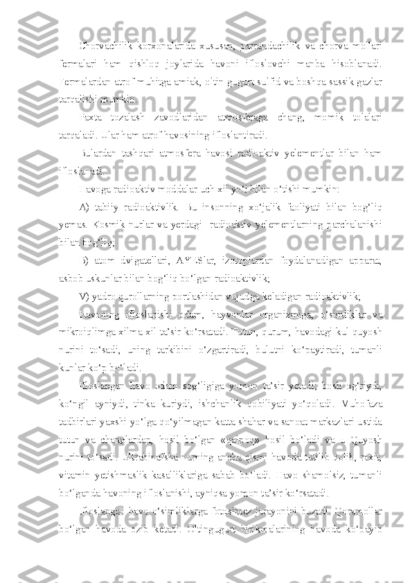 Chorvachilik   korxonalarida   xususan,   parrandachilik   va   chorva   mollari
fermalari   ham   qishloq   joylarida   havoni   ifloslovchi   manba   hisoblanadi.
Fermalardan atrof muhitga amiak, oltin gugurt sulfid va boshqa sassik gazlar
tarqalishi mumkin. 
Paxta   tozalash   zavodlaridan   atmosferaga   chang,   momik   tolalari
tarqaladi. Ular ham atrof havosining ifloslantiradi.
Bulardan   tashqari   atmosfera   havosi   radioaktiv   yelementlar   bilan   ham
ifloslanadi.
Havoga radioaktiv moddalar uch xil yo‘l bilan o‘tishi mumkin: 
A)   tabiiy   radioaktivlik.   Bu   insonning   xo‘jalik   faoliyati   bilan   bog‘liq
yemas.   Kosmik   nurlar   va   yerdagi     radioaktiv   yelementlarning   parchalanishi
bilan bog‘liq;
B)   atom   dvigatellari,   AYESlar,   izotoplardan   foydalanadigan   apparat,
asbob uskunlar bilan bog‘liq bo‘lgan radioaktivlik;
V) yadro qurollarning portlashidan vujudga keladigan radioaktivlik;
Havoning   ifloslanishi   odam,   hayvonlar   organizmiga,   o‘simliklar   va
mikroiqlimga xilma-xil ta’sir ko‘rsatadi. Tutun, qurum, havodagi kul quyosh
nurini   to‘sadi,   uning   tarkibini   o‘zgartiradi,   bulutni   ko‘paytiradi,   tumanli
kunlar ko‘p bo‘ladi.
Ifloslangan   havo   odam   sog‘ligiga   yomon   ta’sir   yetadi;   bosh   og‘riydi,
ko‘ngil   ayniydi,   tinka   kuriydi,   ishchanlik   qobiliyati   yo‘qoladi.   Muhofaza
tadbirlari yaxshi yo‘lga qo‘yilmagan katta shahar va sanoat markazlari ustida
tutun   va   changlardan,   hosil   bo‘lgan   «qalpoq»   hosil   bo‘ladi   va   u   Quyosh
nurini to‘sadi. Ultrabinafsha nurning ancha qismi havoda tutilib qolib, raxit,
vitamin   yetishmaslik   kasalliklariga   sabab   bo‘ladi.   Havo   shamolsiz,   tumanli
bo‘lganda havoning ifloslanishi, ayniqsa yomon ta’sir ko‘rsatadi. 
Ifloslangan havo o‘simliklarga fotosintez jarayonini buzadi. Qoramollar
bo‘lgan   havoda   ozib   ketadi.   Oltingugurt   birikmalarining   havoda   ko‘payib 