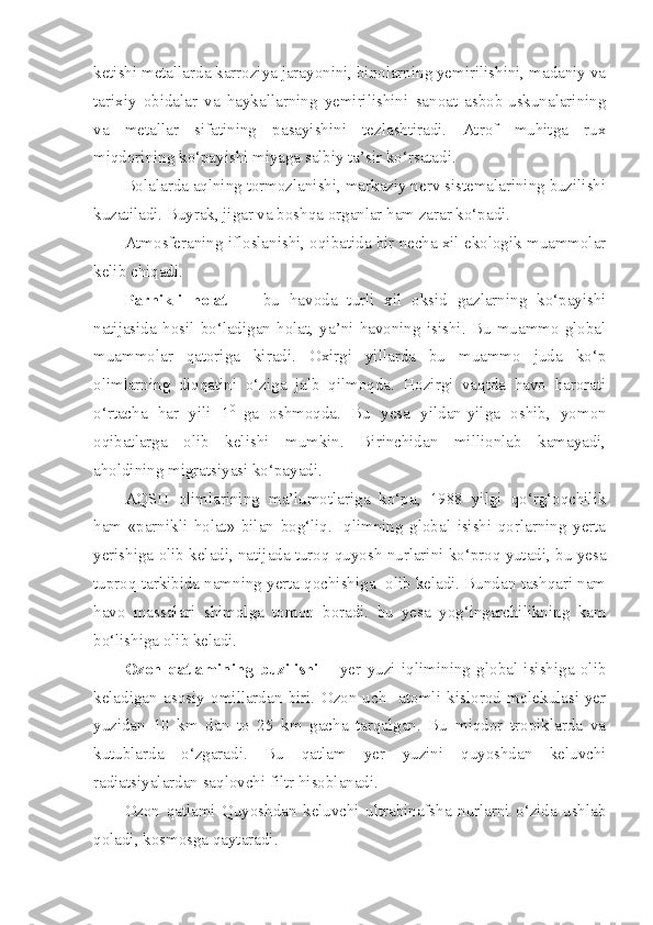 ketishi metallarda karroziya jarayonini, binolarning yemirilishini, madaniy va
tarixiy   obidalar   va   haykallarning   yemirilishini   sanoat   asbob-uskunalarining
va   metallar   sifatining   pasayishini   tezlashtiradi.   Atrof   muhitga   rux
miqdorining ko‘payishi miyaga salbiy ta’sir ko‘rsatadi.
Bolalarda aqlning tormozlanishi, markaziy nerv sistemalarining buzilishi
kuzatiladi. Buyrak, jigar va boshqa organlar ham zarar ko‘padi.
Atmosferaning ifloslanishi, oqibatida bir necha xil ekologik muammolar
kelib chiqadi.
Parnikli   holat     -   bu   havoda   turli   xil   oksid   gazlarning   ko‘payishi
natijasida   hosil   bo‘ladigan   holat,   ya’ni   havoning   isishi.   Bu   muammo   global
muammolar   qatoriga   kiradi.   Oxirgi   yillarda   bu   muammo   juda   ko‘p
olimlarning   diqqatini   o‘ziga   jalb   qilmoqda.   Hozirgi   vaqtda   havo   harorati
o‘rtacha   har   yili   1 0  
ga   oshmoqda.   Bu   yesa   yildan-yilga   oshib,   yomon
oqibatlarga   olib   kelishi   mumkin.   Birinchidan   millionlab   kamayadi,
aholdining migratsiyasi ko‘payadi.
AQSH   olimlarining   ma’lumotlariga   ko‘pa,   1988   yilgi   qo‘rg‘oqchilik
ham   «parnikli   holat»   bilan   bog‘liq.   Iqlimning   global   isishi   qorlarning   yerta
yerishiga olib keladi, natijada turoq quyosh nurlarini ko‘proq yutadi, bu yesa
tuproq tarkibida namning yerta qochishiga  olib keladi. Bundan tashqari nam
havo   massalari   shimolga   tomon   boradi.   bu   yesa   yog‘ingarchilikning   kam
bo‘lishiga olib keladi.
Ozon   qatlamining   buzilishi   –   yer   yuzi   iqlimining   global   isishiga   olib
keladigan   asosiy   omillardan   biri.   Ozon-uch     atomli   kislorod   molekulasi-yer
yuzidan   10   km   dan   to   25   km   gacha   tarqalgan.   Bu   miqdor   tropiklarda   va
kutublarda   o‘zgaradi.   Bu   qatlam   yer   yuzini   quyoshdan   keluvchi
radiatsiyalardan saqlovchi filtr hisoblanadi.
Ozon   qatlami   Quyoshdan   keluvchi   ultrabinafsha   nurlarni   o‘zida   ushlab
qoladi, kosmosga qaytaradi.  