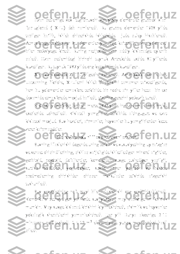 Ozon   qatlamiga   xavf   tug‘diruvchi   ximiyaviy   elementlar   gruppasi   xlor-
ftor-uglerod   (   XFU)   deb   nomlanadi.   Bu   gruppa   elementlar   1928   yilda
topilgan   bo‘lib,   ishlab   chiqarishda   ishlatishda     juda   qulay   hisoblanadi.
Atmosferaga   tashlangan   bu   elementlar   yuqoriga   ko‘tarilib,   ozon   yelementi
bilan   reaksiyaga   kiradi.   Buning   natijasida   ozon   oddiy   kislorodga   aylanib
qoladi.   Ozon   qatlamidagi   birinchi   tuynuk   Antraktida   ustida   80-yillarda
kuzatilgan. Bu tuynuk 1987 yilda eng katta hajmda kuzatilgan.
Xlor   atmosferada   75-110   yilgacha   saqlanadi.   Amerikalik   olim   Robert
Uotsonning   fikricha,   XFUlarni   ishlab   chiqarishni   tomoman   to‘xtatilganda,
ham   bu   yelementlar   atmosfera   tarkibida   bir   necha   o‘n   yillar   hatto     bir   asr
davomida atmosferada mavjud bo‘ladi, o‘zining zararini yetkazib turadi. 
Kislotali yomg‘irlar-birinchi marta 1872 yilda ingliz olimi Robert Smidt
asarlarida   uchratiladi.   Kislotali   yomg‘irlar   tarkibida   oltingugurt   va   azot
kislotasi mavjud. Suv hazalari, o‘rmonlar, hayvonlar bu yomg‘irlardan katta
zarar ko‘pmoqdalar.
Gidrosfera va uni ifloslantiruvchi omillar
Suvning ifloslanishi deganda uning tarkibi va xususiyatining uy ro‘zg‘or
va sanoat chiqindilarining, qishloq xo‘jaligida ishlatiladigan mineral o‘g‘itlar,
gerbitsid,   pestitsid,   defoliantlar,   kemalardan   suvga   tushadigan   yoqilg‘i,
surtish   moddalari,   yog‘-moylar,   suvda   oqqan   yog‘och   va   boshqa
predmetlarning   chirishidan   chiqqan   mahsulotlar   ta’sirida   o‘zgarishi
tushuniladi.
Suv   xavzalarining   neft   moyi   bilan   ifloslanishi   eng   xavli   hisoblanadi.
Kema   ko‘p   qatnaydigan   yo‘llarda   suv   yuzasini   moy   qoplanganini   ko‘rish
mumkin. Moy suvga kislorod kirishini kiyinlashtiradi, o‘simlik va hayvonlar
yekologik   sharoitlarini   yomonlashtiradi.   Har   yili   Dunyo   okeaniga   2-10
mln.tonna   neft   tushadi.   1   t   12   m 2
  akvatoriyada   yupqa   moy   pardasi   hosil
qiladi. 