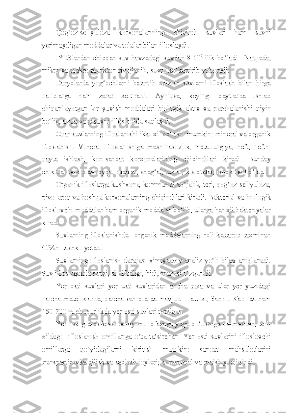 Qog‘oz-sellyuloza   korxonalarining   chiqindi   suvlari   ham   suvni
yerimaydigan moddalar va tolalar bilan ifloslaydi.
IYESlardan chiqqan suv havzadagi suvdan 8-10 0  
ilik bo‘ladi.   Natijada,
mikro va makro plankton rivojlanib, suvni ko‘kartirib yuboradi.
Daryolarda   yog‘ochlarni   betartib   oqizish   suvlarni   ifloslash   bilan   birga
baliqlarga   ham   zarar   keltiradi.   Ayniqsa,   keyingi   paytlarda   ishlab
chiqarilayotgan   kir   yuvish   moddalari   biologik   aktiv   va   parchalanishi   qiyin
bo‘lib, uzoq vaqt suvni iflos holda saqlaydi.
Oqar suvlarning ifloslanishi ikki xil bo‘lishi mumkin: mineral va organik
ifloslanish.   Mineral   ifloslanishiga   mashinasozlik,   metallurgiya,   neft,   neftni
qayta   ishlash,   kon-sanoat   korxonalarining   chiqindilari   kiradi.   Bunday
chikitlar tarkibida loyqa, rudalar, shag‘al, tuzlar, kislotalar, ishokrlar bo‘ladi.
Organik ifloslarga kushxona, kommunal xo‘jalik, teri, qog‘oz-sellyuloza,
pivo-aroq va boshqa korxonalarning chiqindilari kiradi. Bakterial va biologik
ifloslovchi moddalar ham organik moddalar bo‘lib, ularga har xil bakteriyalar
kiradi.
Suvlarning   ifloslanishda     organik   moddalarning   roli   kattaroq   taxminan
60%ni tashkil yetadi.
Suvlarning ifloslanish darajasi ximiyaaviy analiz yo‘li bilan aniqlanadi.
Suv ifloslaganda rangi, shaffofligi, hidi, mazasi o‘zgaradi.
Yer   osti   suvlari   yer   usti   suvlaridan   ancha   toza   va   ular   yer   yuzidagi
barcha materiklarda, barcha sahrolarda mavjud. Hattoki, Sahroi Kabirda ham
150-200 m chuqurlikda yer osti suvlari topilgan.
Yer osti gidrosferasi tabiiy muhofazaga yega bo‘lishiga qarmasdan, turli
xildagi     ifloslanish   omillariga   o‘ta   ta’sirchan.   Yer   osti   suvlarini   ifloslovchi
omillarga   qo‘yidagilarni   kiritish   mumkin:   sanoat   mahsulotlarini
transpartirovka qilish va saqlash joylari; kommunal va maishiy chiqindi. 