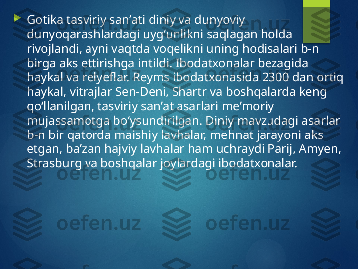 
Gotika tasviriy sanʼati diniy va dunyoviy 
dunyoqarashlardagi uygʻunlikni saqlagan holda 
rivojlandi, ayni vaqtda voqelikni uning hodisalari b-n 
birga aks ettirishga intildi. Ibodatxonalar bezagida 
haykal va relyeflar. Reyms ibodatxonasida 2300 dan ortiq 
haykal, vitrajlar Sen-Deni, Shartr va boshqalarda keng 
qoʻllanilgan, tasviriy sanʼat asarlari meʼmoriy 
mujassamotga boʻysundirilgan. Diniy mavzudagi asarlar 
b-n bir qatorda maishiy lavhalar, mehnat jarayoni aks 
etgan, baʼzan hajviy lavhalar ham uchraydi Parij, Amyen, 
Strasburg va boshqalar joylardagi ibodatxonalar.       