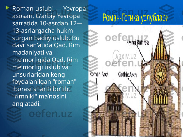 
Roman uslubi  — Yevropa 
asosan, Gʻarbiy Yevropa 
sanʼatida 10-asrdan 12—
13-asrlargacha hukm 
surgan badiiy uslub. Bu 
davr sanʼatida Qad. Rim 
madaniyati va 
meʼmorligida Qad. Rim 
meʼmorligi uslub va 
unsurlaridan keng 
foydalanilgan "roman" 
iborasi shartli boʻlib, 
"rimniki" maʼnosini 
anglatadi.       