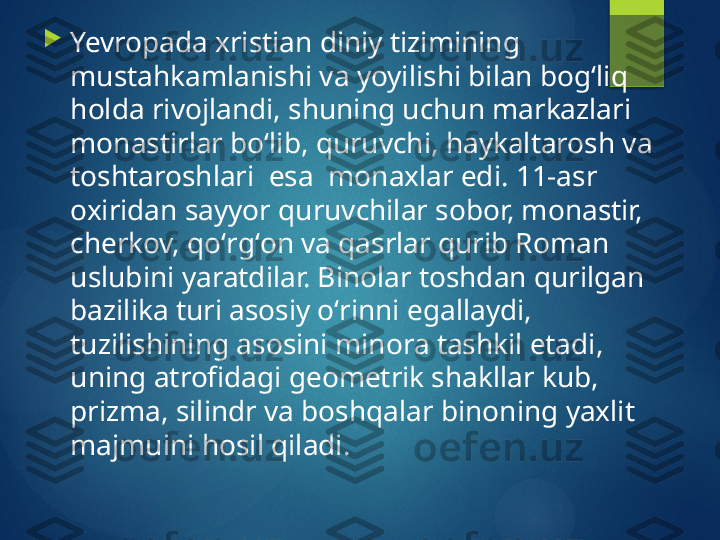 
Yevropada xristian diniy tizimining 
mustahkamlanishi va yoyilishi bilan bogʻliq 
holda rivojlandi, shuning uchun markazlari 
monastirlar boʻlib, quruvchi, haykaltarosh va 
toshtaroshlari  esa  monaxlar edi. 11-asr 
oxiridan sayyor quruvchilar sobor, monastir, 
cherkov, qoʻrgʻon va qasrlar qurib Roman 
uslubini yaratdilar. Binolar toshdan qurilgan 
bazilika turi asosiy oʻrinni egallaydi, 
tuzilishining asosini minora tashkil etadi, 
uning atrofidagi geometrik shakllar kub, 
prizma, silindr va boshqalar binoning yaxlit 
majmuini hosil qiladi.        