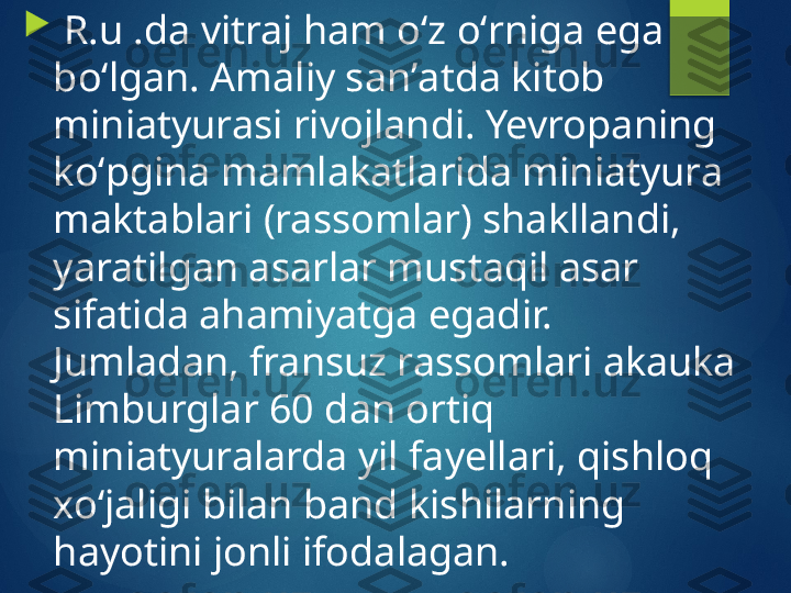 
  R.u .da vitraj ham oʻz oʻrniga ega 
boʻlgan. Amaliy sanʼatda kitob 
miniatyurasi rivojlandi. Yevropaning 
koʻpgina mamlakatlarida miniatyura 
maktablari (rassomlar) shakllandi, 
yaratilgan asarlar mustaqil asar 
sifatida ahamiyatga egadir. 
Jumladan, fransuz rassomlari akauka 
Limburglar 60 dan ortiq 
miniatyuralarda yil fayellari, qishloq 
xoʻjaligi bilan band kishilarning 
hayotini jonli ifodalagan.       