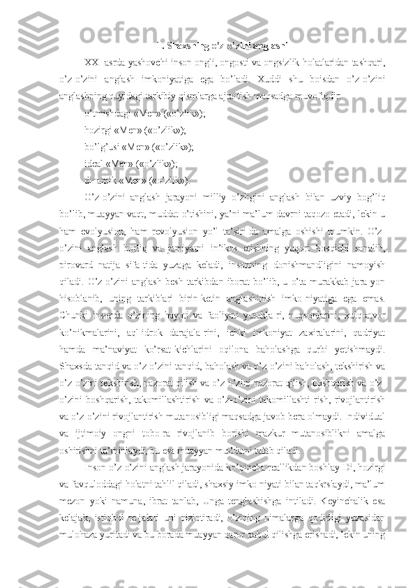 1. Shaxsning o’z-o’zini anglashi
XXI asrda yashovchi inson ongli, ongosti va ongsizlik holatlaridan tashqari,
o’z-o’zini   anglash   imkoniyatiga   ega   bo’ladi.   Xuddi   shu   boisdan   o’z-o’zini
anglashning quyidagi tarkibiy qismlarga ajra-tish maqsadga muvofiqdir:
o’tmishdagi «Men» («o’zlik»);
hozirgi «Men» («o’zlik»);
bo’lg’usi «Men» («o’zlik»);
ideal «Men» («o’zlik»);
dinamik «Men» («o’zlik»).
O’z-o’zini   anglash   jarayoni   milliy   o’zligini   anglash   bilan   uzviy   bog’liq
bo’lib, muayyan vaqt, muddat o’tishini, ya’ni ma’lum davrni taqozo etadi, lekin u
ham   evolyusion,   ham   revolyusion   yo’l   ta’siri-da   amalga   oshishi   mumkin.   O’z-
o’zini   anglash   borliq   va   jamiyatni   in’ikos   etishning   yuqori   bosqichi   sanalib,
pirovard   natija   sifa-tida   yuzaga   keladi,   insonning   donishmandligini   namoyish
qiladi.   O’z-o’zini   anglash   besh   tarkibdan   iborat   bo’lib,   u   o’ta   murakkab   jara-yon
hisoblanib,   uning   tarkiblari   birin-ketin   anglashinish   imko-niyatiga   ega   emas.
Chunki   insonda   o’zining   hayoti   va   faoliyati   yutukla-ri,   nuqsonlarini,   xulq-atvor
ko’nikmalarini,   aql-idrok   darajala-rini,   ichki   imkoniyat   zaxiralarini,   qadriyat
hamda   ma’naviyat   ko’rsat-kichlarini   oqilona   baholashga   qurbi   yetishmaydi.
Shaxsda tanqid va o’z-o’zini tanqid, baholash va o’z-o’zini baholash, tekshirish va
o’z-o’zini tekshirish, nazorat qilish va o’z-o’zini nazorat qilish, boshqarish va o’z-
o’zini   boshqarish,   takomillashtirish   va   o’z-o’zini   takomillashti-rish,   rivojlantirish
va o’z-o’zini rivojlantirish mutanosibligi maqsadga javob bera olmaydi. Individual
va   ijtimoiy   ongni   tobo-ra   rivojlanib   borishi   mazkur   mutanosiblikni   amalga
oshirishni ta’minlaydi, bu esa muayyan muddatni talab qiladi.
Inson o’z-o’zini anglash jarayonida ko’pincha reallikdan boshlay-Di, hozirgi
va favquloddagi holatni tahlil qiladi, shaxsiy imko-niyati bilan taqkrslaydi, ma’lum
mezon   yoki   namuna,   ibrat   tanlab,   Unga   tenglashishga   intiladi.   Keyinchalik   esa
kelajak,   istiqbol   re-jalari   uni   qiziqtiradi,   o’zining   nimalarga   qodirligi   yuzasidan
mulohaza yuritadi va bu borada muayyan qaror qabul qilishga erishadi, lekin uning 