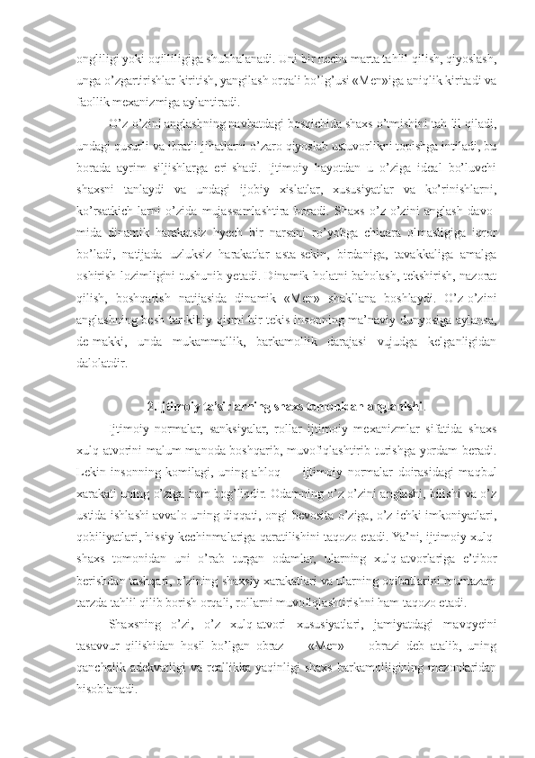 ongliligi yoki oqilliligiga shubhalanadi. Uni bir necha marta tahlil qilish, qiyoslash,
unga o’zgartirishlar kiritish, yangilash orqali bo’lg’usi «Men»iga aniqlik kiritadi va
faollik mexanizmiga aylantiradi.
O’z-o’zini anglashning navbatdagi bosqichida shaxs o’tmishini tah-lil qiladi,
undagi qusurli va ibratli jihatlarni o’zaro qiyoslab ustuvorlikni topishga intiladi, bu
borada   ayrim   siljishlarga   eri-shadi.   Ijtimoiy   hayotdan   u   o’ziga   ideal   bo’luvchi
shaxsni   tanlaydi   va   undagi   ijobiy   xislatlar,   xususiyatlar   va   ko’rinishlarni,
ko’rsatkich-larni   o’zida   mujassamlashtira   boradi.   Shaxs   o’z-o’zini   anglash   davo-
mida   dinamik   harakatsiz   hyech   bir   narsani   ro’yobga   chiqara   olmasligiga   iqror
bo’ladi,   natijada   uzluksiz   harakatlar   asta-sekin,   birdaniga,   tavakkaliga   amalga
oshirish lozimligini tushunib yetadi. Dinamik holatni baholash, tekshirish, nazorat
qilish,   boshqarish   natijasida   dinamik   «Men»   shakllana   boshlaydi.   O’z-o’zini
anglashning besh tar-kibiy qismi bir tekis insonning ma’naviy dunyosiga aylansa,
de-makki,   unda   mukammallik,   barkamollik   darajasi   vujudga   kelganligidan
dalolatdir.
2.Ijtimoiy ta’sirlarning shaxs tomonidan anglanishi .
Ijtimoiy   normalar,   sanksiyalar,   rollar   ijtimoiy   mexanizmlar   sifatida   shaxs
xulq-atvorini malum manoda boshqarib, muvofiqlashtirib turishga yordam beradi.
Lekin   insonning   komilagi,   uning   ahloq   —   ijtimoiy   normalar   doirasidagi   maqbul
xarakati uning o’ziga ham bog’liqdir. Odamning o’z-o’zini anglashi, bilishi va o’z
ustida ishlashi avvalo uning diqqati, ongi bevosita o’ziga, o’z ichki imkoniyatlari,
qobiliyatlari, hissiy kechinmalariga qaratilishini taqozo etadi. Ya’ni, ijtimoiy xulq-
shaxs   tomonidan   uni   o’rab   turgan   odamlar,   ularning   xulq-atvorlariga   e’tibor
berishdan tashqari, o’zining shaxsiy xarakatlari va ularning oqibatlarini muntazam
tarzda tahlil qilib borish orqali, rollarni muvofiqlashtirishni ham taqozo etadi.
Shaxsning   o’zi,   o’z   xulq-atvori   xususiyatlari,   jamiyatdagi   mavqyeini
tasavvur   qilishidan   hosil   bo’lgan   obraz   —   «Men»   —   obrazi   deb   atalib,   uning
qanchalik   adekvatligi   va   reallikka  yaqinligi   shaxs   barkamolligining  mezonlaridan
hisoblanadi. 