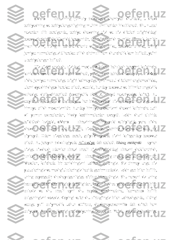 «Men»   —   obrazining   ijtimoiy   psixologik   ahamiyati   shundaki,   u   shaxs
tarbiyasining va tarbiyalanganligining muhim omillaridan hisoblanadi. Shu nuqtai
nazardan   olib   qaralganda,   tarbiya   shaxsning   o’zi   va   o’z   sifatlari   to’g’risidagi
tasavvurlarining shakllanishi jarayonidir, deb ta’rif berish mumkin. Demak, har bir
inson   o’zini,   o’zligini   qanchalik   aniq   va   to’g’ri   bilsa,   tasavvur   qilolsa,   uning
jamiyat normalariga zid harakat qilish ehtimoli ham shunchalik kam bo’ladi, ya’ni
u tarbiyalangan bo’ladi.
O’z-o’zini   anglash,   o’zidagi   mavjud   sifatlarni   baholash   jarayoni   ko’pincha
konkret  shaxs tomonidan og’ir kechadi, ya’ni, inson tabiati  shundayki, u o’zidagi
o’sha jamiyat normalariga to’g’ri kelmaydigan, no’maqul sifatlarni anglamaslikka,
ularni «yashirishga» harakat qiladi, xattoki, bunday tasavvur va bilimlar ongsizlik
sohasiga   siqib   chiqariladi   (avstriyalik   olim   Z.   Freyd   nazariyasiga   ko’ra).   Bu
ataylab   qilinadigan   ish   bo’lmay,   u   har   bir   shaxsdagi   o’z   shaxsiyatini   o’ziga   xos
himoya   qilish   mexanizmidir.   Bunday   himoya   mexanizmi   shaxsni   ko’pincha   turli
xil   yomon   asoratlardan,   hissiy   kechinmalardan   asraydi.   Lekin   shuni   alohida
ta’kidlash   lozimki,   «Men»   —   obrazining   ijobiy   yoki   salbiyligida   yana   o’sha
shaxsni   o’rab   turgan   tashqi   muhit,   o’zgalar   va   ularning   munosabati   katta   rol
o’ynaydi.   Odam   o’zgalarga   qarab,   go’yoki   oynada   o’zini   ko’rganday   tasavvur
qiladi. Bu jarayon psixologiyada   refleksiya   deb ataladi.   Uning mohiyati —   aynan
o’ziga   o’xshash   odamlar   obrazi   orqali   o’zi   to’g’risidagi   obrazni   shakllantirish,
jonlantirishdir. Refleksiya «Men»  — obrazi  egasining ongiga  taalluqli  jarayondir.
Masalan,   ko’chada   bir   tanishingizni   uchratib   qoldingiz.   Siz   tinmay   unga   o’z
yutuqlaringiz va mashg’ulotlaringiz haqida gapirmoqdasiz. Lekin gap bilan bo’lib,
uning   qayergadir   shoshayotganligiga   e’tibor   bermadingiz.   Shu   narsani   siz   uning
betoqatlik bilan sizni  tinglayotganligidan, hayoli  boshqa yerda turganligidan bilib
qolasiz   va   shu   orqali   ayni   shu   paytda   «mahmadona,   laqmaroq»   bo’lib
qolganingizni   sezasiz.   Keyingi   safar   shu   o’rtog’ingiz   bilan   uchrashganda,   oldingi
xatoga   yo’l   qo’ymaslik   uchun   «O’rtoq,   shoshmayapsanmi?»   deb   so’rab   ham
qo’yasiz.   Ana   shu   ilgarigi   refleksiyaning   natijasidir.   Ya’ni,   suhbatdosh   o’rniga 