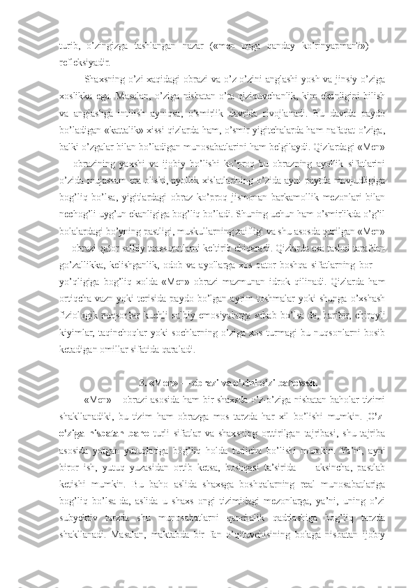 turib,   o’zingizga   tashlangan   nazar   («men   unga   qanday   ko’rinyapman?»)   —
refleksiyadir.
Shaxsning o’zi xaqidagi  obrazi va o’z-o’zini anglashi  yosh va jinsiy o’ziga
xoslikka   ega.   Masalan,   o’ziga   nisbatan   o’ta   qiziquvchanlik,   kim   ekanligini   bilish
va   anglashga   intilish   ayniqsa,   o’smirlik   davrida   rivojlanadi.   Bu   davrda   paydo
bo’ladigan «kattalik» xissi qizlarda ham, o’smir yigitchalarda ham nafaqat o’ziga,
balki o’zgalar bilan bo’ladigan munosabatlarini ham belgilaydi. Qizlardagi «Men»
—   obrazining   yaxshi   va   ijobiy   bo’lishi   ko’proq   bu   obrazning   ayollik   sifatlarini
o’zida mujassam eta olishi, ayollik xislatlarining o’zida ayni paytda mavjudligiga
bog’liq   bo’lsa,   yigitlardagi   obraz   ko’proq   jismonan   barkamollik   mezonlari   bilan
nechog’li uyg’un ekanligiga bog’liq bo’ladi. Shuning uchun ham o’smirlikda o’g’il
bolalardagi bo’yning pastligi, muskullarning zaifligi va shu asosda qurilgan «Men»
— obrazi qator salbiy taassurotlarni keltirib chiqaradi. Qizlarda esa tashqi tarafdan
go’zallikka,   kelishganlik,   odob   va   ayollarga   xos   qator   boshqa   sifatlarning   bor   —
yo’qligiga   bog’liq   xolda   «Men»   obrazi   mazmunan   idrok   qilinadi.   Qizlarda   ham
ortiqcha   vazn  yoki   terisida   paydo  bo’lgan  ayrim  toshmalar   yoki  shunga  o’xshash
fiziologik   nuqsonlar   kuchli   salbiy   emosiyalarga   sabab   bo’lsa-da,   baribir,   chiroyli
kiyimlar,   taqinchoqlar   yoki   sochlarning   o’ziga   xos   turmagi   bu   nuqsonlarni   bosib
ketadigan omillar sifatida qaraladi.
3. «Men» — obrazi va o’zini-o’zi baholash.
«Men» – obrazi asosida ham bir shaxsda o’z-o’ziga nisbatan baholar tizimi
shakllanadiki,   bu   tizim   ham   obrazga   mos   tarzda   har   xil   bo’lishi   mumkin.   O’z-
o’ziga   nisbatan   baho   turli   sifatlar   va   shaxsning   orttirilgan   tajribasi,   shu   tajriba
asosida   yotgan   yutuqlariga   bog’liq   holda   turlicha   bo’lishi   mumkin.   Ya’ni,   ayni
biror   ish,   yutuq   yuzasidan   ortib   ketsa,   boshqasi   ta’sirida   —   aksincha,   pastlab
ketishi   mumkin.   Bu   baho   aslida   shaxsga   boshqalarning   real   munosabatlariga
bog’liq   bo’lsa-da,   aslida   u   shaxs   ongi   tizimidagi   mezonlarga,   ya’ni,   uning   o’zi
subyektiv   tarzda   shu   munosabatlarni   qanchalik   qadrlashiga   bog’liq   tarzda
shakllanadi.   Masalan,   maktabda   bir   fan   o’qituvchisining   bolaga   nisbatan   ijobiy 