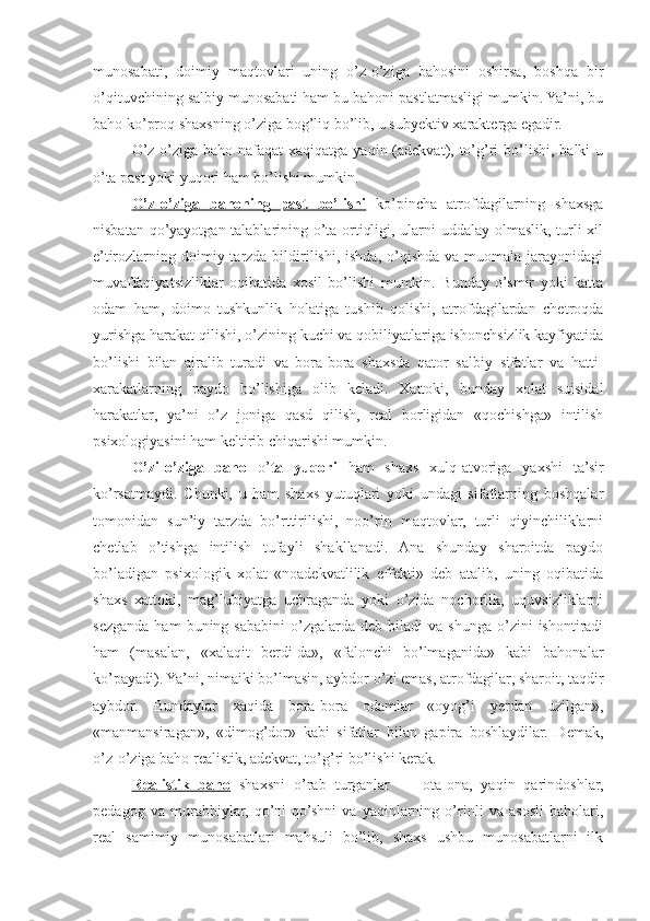 munosabati,   doimiy   maqtovlari   uning   o’z-o’ziga   bahosini   oshirsa,   boshqa   bir
o’qituvchining salbiy munosabati ham bu bahoni pastlatmasligi mumkin. Ya’ni, bu
baho ko’proq shaxsning o’ziga bog’liq bo’lib, u subyektiv xarakterga egadir.
O’z-o’ziga baho nafaqat  xaqiqatga  yaqin (adekvat), to’g’ri  bo’lishi,  balki  u
o’ta past yoki yuqori ham bo’lishi mumkin.
O’z-o’ziga   bahoning   past   bo’lishi   ko’pincha   atrofdagilarning   shaxsga
nisbatan qo’yayotgan talablarining o’ta ortiqligi, ularni uddalay olmaslik, turli xil
e’tirozlarning doimiy tarzda bildirilishi, ishda, o’qishda va muomala jarayonidagi
muvaffaqiyatsizliklar   oqibatida   xosil   bo’lishi   mumkin.   Bunday   o’smir   yoki   katta
odam   ham,   doimo   tushkunlik   holatiga   tushib   qolishi,   atrofdagilardan   chetroqda
yurishga harakat qilishi, o’zining kuchi va qobiliyatlariga ishonchsizlik kayfiyatida
bo’lishi   bilan   ajralib   turadi   va   bora-bora   shaxsda   qator   salbiy   sifatlar   va   hatti-
xarakatlarning   paydo   bo’lishiga   olib   keladi.   Xattoki,   bunday   xolat   suisidal
harakatlar,   ya’ni   o’z   joniga   qasd   qilish,   real   borligidan   «qochishga»   intilish
psixologiyasini ham keltirib chiqarishi mumkin.
O’zi-o’ziga   baho   o’ ta   yuqori   ham   shaxs   xulq-atvoriga   yaxshi   ta’sir
ko’rsatmaydi.   Chunki,   u   ham   shaxs   yutuqlari   yoki   undagi   sifatlarning   boshqalar
tomonidan   sun’iy   tarzda   bo’rttirilishi,   noo’rin   maqtovlar,   turli   qiyinchiliklarni
chetlab   o’tishga   intilish   tufayli   shakllanadi.   Ana   shunday   sharoitda   paydo
bo’ladigan   psixologik   xolat   «noadekvatlilik   effekti»   deb   atalib,   uning   oqibatida
shaxs   xattoki,   mag’lubiyatga   uchraganda   yoki   o’zida   nochorlik,   uquvsizliklarni
sezganda   ham  buning  sababini   o’zgalarda  deb   biladi  va   shunga  o’zini   ishontiradi
ham   (masalan,   «xalaqit   berdi-da»,   «falonchi   bo’lmaganida»   kabi   bahonalar
ko’payadi). Ya’ni, nimaiki bo’lmasin, aybdor o’zi emas, atrofdagilar, sharoit, taqdir
aybdor.   Bundaylar   xaqida   bora-bora   odamlar   «oyog’i   yerdan   uzilgan»,
«manmansiragan»,   «dimog’dor»   kabi   sifatlar   bilan   gapira   boshlaydilar.   Demak,
o’z-o’ziga baho realistik, adekvat, to’g’ri bo’lishi kerak.
Realistik   baho   shaxsni   o’rab   turganlar   —   ota-ona,   yaqin   qarindoshlar,
pedagog   va   murabbiylar,   qo’ni-qo’shni   va   yaqinlarning   o’rinli   va   asosli   baholari,
real   samimiy   munosabatlari   mahsuli   bo’lib,   shaxs   ushbu   munosabatlarni   ilk 