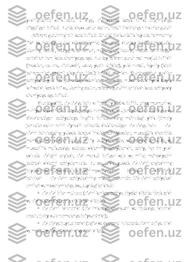 yoshligidanoq   xolis   qabul   qilishga,   o’z   vaqtida   kerak   bo’lsa   to’g’rilashga
o’rgatilgan bo’ladi. Bunda shaxs uchun etalon, ibratli hisoblangan insonlar guruhi
—  referent  guruhning roli katta bo’ladi. Chunki biz kundalik hayotda hammaning
fikri   va   bahosiga   quloq   solavermaymiz,   biz   uchun   shunday   insonlar   mavjudki,
ularning   hattoki,   oddiygina   tanbehlari,   maslahatlari,   hattoki,   maqtab   turib   bergan
tanbehlari ham katta ahamiyatga ega. Bunday referent guruh real mavjud bo’lishi
(masalan,   ota-ona,   o’qituvchi,   ustoz,   yaqin   do’stlar),   yoki   noreal,   hayoliy   (kitob
qahramonlari,   sevimli   aktyorlar,   ideal)   bo’lishi   mumkin.   Shuning   uchun   yoshlar
tarbiyasida   yoki   real   jamoadagi   odamlarga   maqsadga   muvofiq   ta’sir   yoki   tazyiq
ko’rsatish kerak bo’lsa, ularning etalon, referent guruhini aniqlash katta tarbiyaviy
ahamiyatga ega bo’ladi.
Shunday qilib, o’z-o’ziga baho sof ijtimoiy xodisa bo’lib, uning mazmuni va
mohiyati shaxsni o’rab turgan jamiyat normalariga, shu jamiyatda qabul qilingan va
e’zozlanadigan   qadriyatlarga   bog’liq   bo’ladi.   Keng   ma’nodagi   yirik   ijtimoiy
jamoalar   etalon   rolini   o’ynashi   oqibatida   shakllanadigan   o’z-o’ziga   baho   —   o’z-
o’zini   baholashning   yuksak   darajasi   hisoblanadi.   Masalan,   mustaqillik   sharoitida
mamlakatimiz   yoshlari   ongiga   milliy   qadriyatlarimiz,   vatanparvarlik,   adolat   va
mustaqillik   mafkurasiga   sadoqat   xislarining   tarbiyalanishi,   tabiiy,   har   bir   yosh
avlodda   o’zligini   anglash,   o’zi   mansub   bo’lgan   xalq   va   millat   ma’naviyatini
qadrlash   xislarini   tarbiyalamoqda.   Bu   esa,   o’sha   yuksak   o’z-o’zini   anglashning
poydevori va muhim shakllantiruvchi mexanizmidir. Demak,   o’z-o’zini
baholash   —   o’z-o’zini   tarbiyalashning   muhim   mezonidir.   O’z-o’zini   tarbiyalash
omillari va mexanizmlariga esa, quyidagilar kiradi:
 o’z-o’zi bilan muloqot (o’zini konkret tarbiya obyekti sifatida idrok etish
va o’zi bilan muloqotni tashkil etish sifatida);
 o’z-o’zini   ishontirish   (o’z   imkoniyatlari,   kuchi   va   irodasiga   ishonish
orqali, ijobiy xulq normalariga bo’ysundirish);
 o’z-o’ziga buyruq berish (tig’iz va ekstremal holatlarda o’zini qo’lga olish
va maqbul yo’lga o’zini chorlay olish sifati); 