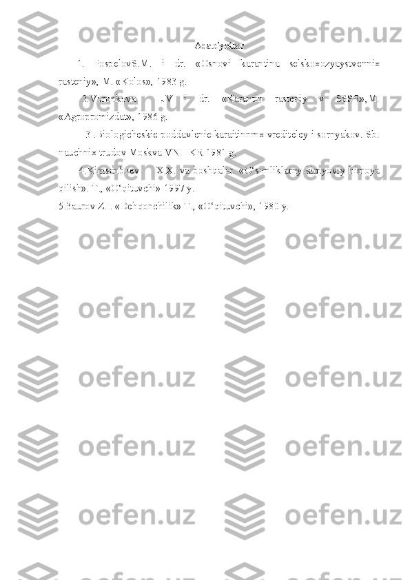 Adabiyotlar
1. Pospelov S.M.   i   dr.   «Osnovi   karantina   selskoxozyaystvennix
rasteniy», M. «Kolos», 1983 g.
         2.Voronkova L.V   i   dr.   «Karantin   rasteniy   v   SSSR»,M.
«Agropromizdat», 1986 g.
         3 .Biologicheskie poddavlenie karaitinnmx vrediteley i sornyakov. Sb.
nauchnix trudov Moskva VNI IKR 1981 g.
        4.Kimsanboev X.X. va boshqalar. «O‘simliklarny kimyoviy himoya
qilish». T., «O‘qituvchi» 1997 y.
5.3aurov Z.I. «Dehqonchilik» T., «O‘qituvchi», 1980 y. 