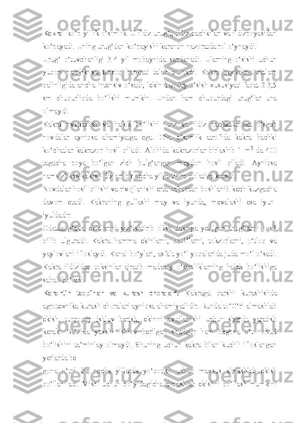 Kakra  -ko‘p yillik o‘simlik. U ildiz urug‘i, ildiz bachkilari va ildizpoyasidan
ko‘payadi. Uning urug‘dan ko‘payishi karantin nazoratda rol o‘ynaydi.
Urug‘   o‘tuvchanligi   3-4   yil   mobaynida   saqdanadi.   Ularning   o‘sishi   uchun
yuqori   namlik   va   tuproq   harorati   talab   qilinadi.   Kakra   haydalma   qatlam
qalinligida  ancha intensiv o‘sadi,  lekin bunday o‘sish  xususiyati  faqat 2-3,5
sm   chuqurliqda   bo‘lishi   mumkin.   Undan   ham   chuqurdagi   urug‘lar   una
olmaydi.
Kakra   rivojlanish   va   halok   bo‘lishi   ildiz   va   ildiz   bachkilaridan   o‘sgan
novdalar   ayniqsa   ahamiyatga   ega.   Ona   o‘simlik   atrofida   kakra   bachki
ko‘chatlar   kakrazor   hosil   qiladi.   Alohida   kakrazorlar   birlashib   1   m 2
  da   400
tagacha   poya   bo‘lgan   zich   bulg‘angan   maydon   hosil   qiladi.   Ayniqsa
namsizlikda kakra ildizlari bir necha yilga tinim holatiga ketadi.
Novdalar hosil qilishi va rivojlanishi erta bahordan boshlanib kech kuzgacha
davom   etadi.   Kakraning   gullashi   may   va   iyunda,   mevalashi   esa   iyun-
iyuldadir.
Odatda   g‘alla   ekinlarini   yig‘ishtirib   olish   davriga   yetilgan   urug‘larni   hosil
qilib   ulguradi.   Kakra   hamma   ekinlarni,   boG‘larni,   tokzorlarni,   o‘tloq   va
yaylovlani ifloslaydi. Kanal bo‘ylari, asfalt yo‘l yoqalarida juda mo‘l o‘sadi.
Kakra   ildizidan   toksinlar   ajratib   madaniy   o‘simliklarning   halok   bo‘lishiga
sabab bo‘ladi.
Karantin   tadbirlar   va   kurash   choralari.   Kakraga   qarshi   kurashishda
agrotexnika kurash choralari ayniqsa ahamiyatlidir. Bunda to‘G‘ri almashlab
ekish,   tuproqqp   ishlov   berish,   ekinni   rivojlanishi   uchun   sharoit   yaratish
kerak.   Ba’zida   yaxshi   ishlov   berilgan   shudgor   ham   begona   o‘t   nobud
bo‘lishini   ta’minlay   olmaydi.   Shuning   uchun   kakra   bilan   kuchli   ifloslangan
yerlarda be-
gona   o‘tni   bir   necha   yillarda   yo‘qotish   uchun   maxsus   almashlab   ekish
qo‘llaniladi. Misol  uchun  qo‘yidagicha almashlab  ekishni  qo‘llash  mumkin: 