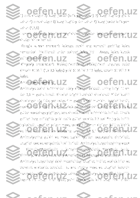 1)   qora   shudgor   2)   kuzgi   javdar   (ko‘k   yem   uchun)   3)   kuzgi   bug‘doy   g‘alla
uchun 4) qora shudgor 5) kuzgi bug‘doy don uchun 6) kuzgi javdar ko‘k yem
uchun.(4,3,5)
Hamma   dalalarda   kuzgilarni   yig‘ishtirib   olgandan   keyin   tuproqqa   yarim
shudgo ishlov beriladi.
Biologik   kurash   choralari:   kakraga   qarshi   eng   samarali   gerbifag   kakra
nematodasi-   hisoblanadi   undan   tashqari   kakra   biti   —Asega,   kakra   kurtak
gallitsalari ham bor.
Kimyoviy   preparatlari:   Makkajo‘xorida   to   makkajo‘xori   ungunga   qadar
simazin 80 % li (1,9-7,5 kg/ga) yoki 50 % lisi 3-12 kg/ga, atrazin 50 %li 3-8
kg/ga.
Ambroziya burganbargi -
Ambroziya  tashqi   ko‘rinishdan  odsiy   shuvoqni  eslatadi.  Uning   bo‘yi  10   sm
dan 2,5 m gacha boradi. Shoxlari to‘g‘ri burchakli shoxlanadi Yldizi kuchli
shoxlangan o‘q ildiz, yer ostiga 4 m gacha kirishi mumkin. Barglari bandli,
patsimon.   U   bir   uyli   o‘simlik.   Erkak   gullari   beshtishli,   sariq   rangli,   5-25   ta
guldan savatchaga yig‘ilgan, tepa shoxda boshoq ko‘rinishida bo‘ladi. Onatik
go‘llari   barg   qo‘ltig‘ida   yoki   otalik   gullari   asosida   2-3   tasi   *ir   joyda   bo‘lib
joylashadi. Urug‘lari yolgon meva, asosiy ponaimon siqilgan 5-10 ta kichik
va   bitta   katta   tikanlidir.   Mevaning   uzunligi   2,2-5,1   mm,   eni   S5-2.5   mm.
Ambroziyaning   gulshi   va   meva   tugishi   iyuldan   avgustgacha   cho‘ziladi,
urug‘lari avst va sentyabrda hosil bo‘ladi. Ambroziya burganbargining vata<
—   Shimoliy   Amerikadir.   U   ko‘pgina   mamlaktlarda   Yevropada,   iyoda,
Shimoliy, Markaziy va Janubiy Amerikada va Avstra ga  keng tarqalgan.
Ambroziya burganbargi ekish materialidagi urug‘lar, indilar, xashak bilan va
transport   vositasida   tarqaladi.   Bu   »na   o‘tning   meva   va   urug‘lari   karantin
nazoratida urug‘ va don)rda ko‘p uchraydi. Ambroziya burganbargi bir yillik
begona   o‘t.   Urug‘i   bilan   ayadi,   ya’ni   qaysiki   juda   ko‘p   urug‘   hosil   qiladi. 