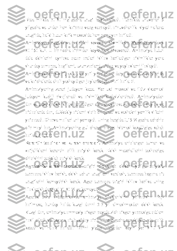 Bitta   mlikda   30-80   ing   gacha   urug‘   hosil   bo‘ladi.   Tuprokda   unuvchan   5
yilgacha va undan ham ko‘proq vaqg saqpaydi. o‘nuvchanlik   siyati nafaqat
urug‘ida, balki butun ko‘k massasida ham namoyon bo‘ladi.
Ambroziya   yorug‘lik   va   issiqlikni   sevuvchi   o‘simlikdir.   Vegetatsiya   davri
80-150  kun.  U  bir  necha  o‘rimdan  keyin  ham  o‘saveradi.  Ambroziya  butun
dala   ekinlarini   ayniqsa   qator   oralari   ishlov   beriladigan   o‘simliklar   yana
shunday tomorqa, bog‘larni, uzumzorlarni, o‘tloq va yaylovlarni iloslaydi.
Ambroziya   temir   yo‘l,   asfalt   va   yo‘l   yoqalarida,   daryo   va   hovuz   bo‘ylarida
va ko‘chalarda aholi yashaydigan joylarda juda mo‘l bo‘laDi.
Ambroziyaning   zarari   judayam   katta.   Yer   usti   massasi   va   ildiz   sistemasi
judayam   kuchli   rivojlanadi   va   o‘simlikni   kuchsizlantiradi.   Ambroziyadan
don va qator oralari ishlov beriladigan ekinlar ayniqsa zararlanadi. Yaylov va
o‘tloqlarda don, dukkakly o‘tlarni siqib chiqaradi va xashakni yemlik sifatini
yo‘qotadi. Chorva mollari uni yemaydi. Uning bargida 0,15 % gacha achchiq
efir   moyi   bor.   Ambroziyaning   gul   changi   pichan   isitmasi   kasalligiga   sabab
bo‘ladi.( 1,2,3)
Karantin   tadbirlar   va   kurash   choralari.   Ambroziya   aniqlangan   tuman   va
xo‘jaliklarni   karantin   qilib   qo‘yish   kerak.   Ekish   materiallarini   tashqariga
chiqishini taqiqlab qo‘yish kerak.
Agrotexnik   kurash   choralari:   to‘g‘ri   almashlab   ekishni   yo‘lga   qo‘yish,
tuproqqa ishlov berish, ekish uchun urug‘larni saralash, tuproqaa begona o‘t
urug‘larini   kamaytirish   kerak.   Agar   tuproqqa   to‘g‘ri   ishlov   berilsa   uning
ifloslanish darajasi 70-80 % ga kamayadi.
Agarda   toza   shudgorlashda   ambroziya   ifloslanishini   yo‘qotishni   iloji
bo‘lmasa,   bunday   holda   kuzgi   donni   2-3   yil   almashmasdan   ekish   kerak.
Kuzgi don, ambroziya ommaviy o‘sgan paytda zich o‘sgan yoppasiga qdtlam
hosil qiladi va begona o‘t bug‘doy o‘rib olingungacha pasgki yarusda qolib
ketadi   va   halok   bo‘ladi.   Donni   yig‘ib   olgandan   keyin   yer   8-10   sm 