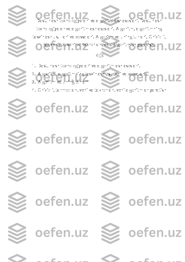 Dasturlash texnologiyalari va algoritmlash asoslari.   Dasturlash
texnologiyalar va algoritmlash asoslari. Algoritm, algoritmning
tasvirlash usullari va xossalari. Algoritm va uning turlari, Chiziqli,
tarmoqlanuvchi va takrorlanuvchi algoritmlar yaratish.
Reja
1. Dasturlash texnologiyalari va algoritmlash asoslari.
2. Algoritm, algoritmning tasvirlash usullari va xossalari. 
3. Algoritm va uning turlari 
4. Chiziqli, tarmoqlanuvchi va takrorlanuvchi algoritmlar yaratish 