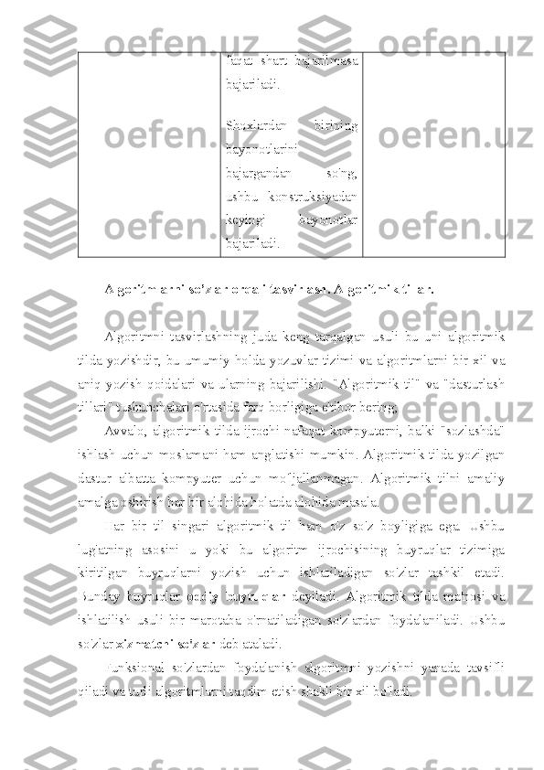 faqat   shart   bajarilmasa
bajariladi .
Shoxlardan   birining
bayonotlarini
bajargandan   so ' ng ,
ushbu   konstruksiyadan
keyingi   bayonotlar
bajariladi .
Algoritmlarni so’zlar orqali tasvirlash. Algoritmik tillar. 
Algoritmni   tasvirlashning   juda   keng   tarqalgan   usuli   bu   uni   algoritmik
tilda yozishdir, bu umumiy holda yozuvlar tizimi va algoritmlarni bir xil va
aniq   yozish   qoidalari   va   ularning   bajarilishi.   "Algoritmik   til"   va   "dasturlash
tillari" tushunchalari o'rtasida farq borligiga e'tibor bering; 
Avvalo,   algoritmik   tilda   ijrochi   nafaqat   kompyuterni,   balki   "sozlashda"
ishlash uchun moslamani ham anglatishi mumkin. Algoritmik tilda yozilgan
dastur   albatta   kompyuter   uchun   mo'ljallanmagan.   Algoritmik   tilni   amaliy
amalga oshirish har bir alohida holatda alohida masala.
Har   bir   til   singari   algoritmik   til   ham   o'z   so'z   boyligiga   ega.   Ushbu
lug'atning   asosini   u   yoki   bu   algoritm   ijrochisining   buyruqlar   tizimiga
kiritilgan   buyruqlarni   yozish   uchun   ishlatiladigan   so'zlar   tashkil   etadi.
Bunday   buyruqlar   oddiy   buyruqlar   deyiladi.   Algoritmik   tilda   ma'nosi   va
ishlatilish   usuli   bir   marotaba   o'rnatiladigan   so'zlardan   foydalaniladi.   Ushbu
so'zlar  xizmatchi so'zlar  deb ataladi.
Funksional   so'zlardan   foydalanish   algoritmni   yozishni   yanada   tavsifli
qiladi va turli algoritmlarni taqdim etish shakli bir xil bo'ladi. 