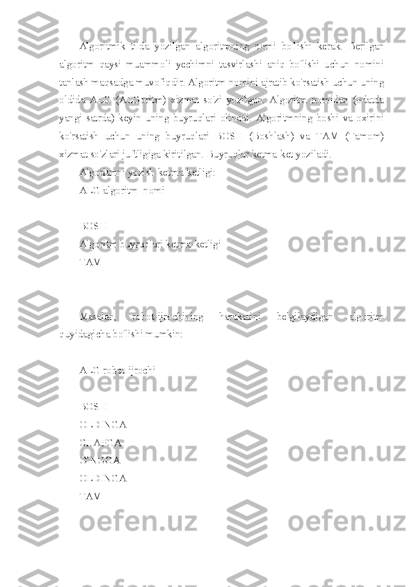 Algoritmik   tilda   yozilgan   algoritmning   nomi   bo'lishi   kerak.   Berilgan
algoritm   qaysi   muammoli   yechimni   tasvirlashi   aniq   bo'lishi   uchun   nomini
tanlash maqsadga muvofiqdir. Algoritm nomini ajratib ko'rsatish uchun uning
oldida   ALG   (ALGoritm)   xizmat   so'zi   yozilgan.   Algoritm   nomidan   (odatda
yangi   satrda)   keyin   uning   buyruqlari   olinadi.   Algoritmning   boshi   va   oxirini
ko'rsatish   uchun   uning   buyruqlari   BOSH   (Boshlash)   va   TAM   (Tamom)
xizmat so'zlari juftligiga kiritilgan. Buyruqlar ketma-ket yoziladi.
Algoritmni yozish ketma-ketligi:
ALG algoritm_nomi
BOSH 
Algoritm buyruqlari ketma-ketligi
TAM
Masalan,   robot-ijrochining   harakatini   belgilaydigan   algoritm
quyidagicha bo'lishi mumkin:
ALG robot-ijrochi
BOSH
OLDINGA
CHAPGA
O’NGGA
OLDINGA
TAM 