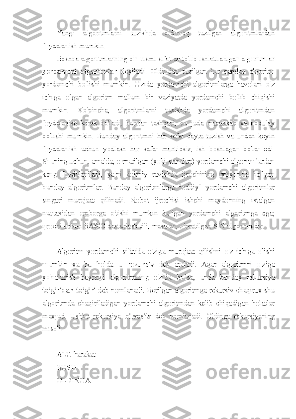 Yangi   algoritmlarni   tuzishda   oldinroq   tuzilgan   algoritmlardan
foydalanish mumkin.
Boshqa algoritmlarning bir qismi sifatida to'liq ishlatiladigan algoritmlar
yordamchi   algoritmlar   deyiladi.   Oldindan   tuzilgan   har   qanday   algoritm
yordamchi   bo'lishi   mumkin.   O'zida   yordamchi   algoritmlarga   havolani   o'z
ichiga   olgan   algoritm   ma'lum   bir   vaziyatda   yordamchi   bo'lib   chiqishi
mumkin.   Ko'pincha,   algoritmlarni   tuzishda   yordamchi   algoritmdan
foydalanish   kerak   bo'ladi,   bundan   tashqari,   bu   juda   murakkab   va   noqulay
bo'lishi   mumkin.   Bunday   algoritmni   har   safar   qayta   tuzish   va   undan   keyin
foydalanish   uchun   yodlash   har   safar   mantiqsiz,   ish   boshlagan   bo'lar   edi.
Shuning uchun, amalda, o'rnatilgan (yoki standart) yordamchi algoritmlardan
keng   foydalaniladi,   ya'ni   doimiy   ravishda   ijrochining   ixtiyorida   bo'lgan
bunday   algoritmlar.   Bunday   algoritmlarga   "oddiy"   yordamchi   algoritmlar
singari   murojaat   qilinadi.   Robot   ijrochisi   ishchi   maydonning   istalgan
nuqtasidan   omborga   o'tishi   mumkin   bo'lgan   yordamchi   algoritmga   ega;
ijrochi uchun BASIC dasturlash tili, masalan, o'rnatilgan SIN algoritmidir.
Algoritm   yordamchi   sifatida   o'ziga   murojaat   qilishni   o'z   ichiga   olishi
mumkin   va   bu   holda   u   rekursiv   deb   ataladi.   Agar   algoritmni   o'ziga
yo'naltirish   buyrug'i   algoritmning   o'zida   bo'lsa,   unda   bunday   rekursiya
to'g'ridan-to'g'ri   deb nomlanadi. Berilgan algoritmga rekursiv chaqiruv shu
algoritmda   chaqiriladigan   yordamchi   algoritmdan   kelib   chiqadigan   holatlar
mavjud.   Ushbu   rekursiya   bilvosita   deb   nomlanadi.   Oldinga   rekursiyaning
misoli:
ALG harakat
BOSH
OLDINGA 