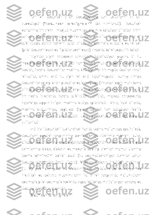 Turli   xil   dasturlash   tillari   dasturlashning   turli   uslublarini   qo'llab-
quvvatlaydi   ("dasturlash   paradigmalari"   deb   nomlanadi).   Dasturlash
san'atining bir qismi - mavjud muammoga eng mos keladigan tillardan birini
tanlash.   Algoritmni   amalga   oshirishda   turli   xil   tillar   dasturchidan   har   xil
tafsilotlarga   e'tibor   berishni   talab   qiladi,   bu   ko'pincha   soddalik   va   ishlash
(yoki dasturchi vaqti va foydalanuvchi vaqti) o'rtasida kelishuvga olib keladi.
To'g'ridan-to'g'ri   protsessor   tomonidan   bajariladigan   yagona   til   bu
mashina tili   ("mashina kodi" deb ham ataladi). Yuqorida aytib o'tilganidek,
dastlab,   barcha   dasturchilar   mashina   kodidagi   har   bir   mayda   detallar   orqali
ishladilar,   ammo   endi   bu   qiyin   ish   endi   bajarilmayapti.   Buning   o'rniga
dasturchilar asosiy kodni yozadilar va kompyuter (birozdan keyin muhokama
qilinadigan kompilyator, assembler yoki interpretator yordamida) uni bir yoki
bir   necha   bosqichda   barcha   tafsilotlarini   aniqlab,   maqsad   protsessorda
bajarishga   tayyor   bo'lgan   mashina   kodiga   aylantiradi.   Biroq,   ba'zi   tillarda,
mashina   kodi   o'rniga,   bayt-kod   (byte-code)   deb   ham   ataladigan   ikkilik
"virtual   mashina"   kodi   hosil   bo'ladi.   Ushbu   yondashuv   Forth,   Lisp,   Java-da
qo'llaniladi.
Endi biz "dasturlash" tushunchasi haqida ozgina ma'lumotga ega bo'lsak,
dasturlarni   yaratish   jarayonining   texnik   qismiga   o'tishimiz   mumkin.   Bular,
albatta,   dasturlashning   texnik   (apparat)   vositalaridir   -   avtomatlashtirilgan
tizimlarning   elektr,   elektron   va   mexanik   tarkibiy   qismlari   majmui   ularning
texnik   ta'minotini   tashkil   etadi   (bu   avtomatlashtirilgan   tizimlar   uchun
dasturiy   ta'minotdan   farqli   o'laroq).   Masalan,   elektron   hisoblash   mashinasi
(EHM)   yoki   kompyuter   bu   elektronikadan   foydalanishga   asoslangan   va
hisoblash   va   axborot   muammolarini   hal   qilish   jarayonida   ma'lumotlarni
avtomatik  yoki  avtomatik  ravishda  qayta  ishlashga  mo'ljallangan  apparat  va
dasturiy ta'minot to'plamidir.
Dasturlash paradigmalari 