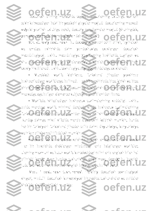 Dasturlash   tilining   markazida   tegishli   dasturlarning   uslubiga   sezilarli
ta'sir ko'rsatadigan ba'zi bir yetakchi g'oyalar mavjud: dasturlarning maqsadi
va/yoki  yozilish   uslubiga  qarab,  dasturiy  paradigmalar  mavjud  (shuningdek,
yondashuvlar  yoki  texnologiyalar  deb nomlanadi):
Strukturaviy   dasturlash  - bu dasturiy ta'minotni tahlil qilish, loyihalash
va   amalga   oshirishda   tizim   yondashuviga   asoslangan   dasturlash
metodologiyasi.   Ushbu   metodologiya   70-yillarning   boshlarida   tug'ilgan   va
shu   qadar   hayotiy   ekanligi   isbotlanganki,   u   ko'plab   loyihalarda   hali   ham
asosiy hisoblanadi. Ushbu texnologiya quyidagi qoidalarga asoslanadi:
•   Murakkab   vazifa   kichikroq,   funksional   jihatdan   yaxshiroq
boshqariladigan vazifalarga bo'linadi. Har bir topshiriqda bitta kirish va bitta
chiqish mavjud. Bunday holda, dasturning boshqarish oqimi aniq funktsional
maqsadga ega bo'lgan elementar subjarayonlar to'plamidan iborat.
•   Vazifada   ishlatiladigan   boshqaruv   tuzilmalarining   soddaligi.   Ushbu
qoida   mantiqan   vazifa   minimal   darajada   sodda   boshqaruv   tuzilmalarining
funksional   jihatdan   to'liq   to'plamidan   iborat   bo'lishi   kerakligini   anglatadi.
Bunday   tizimga   misol   sifatida   mantiq   algebrasini   keltirish   mumkin,   bunda
har bir funksiyani funktsional jihatdan to'liq tizim: disyunksiya, konyunksiya
va inkor qilish orqali ifodalash mumkin.
•   Dasturni   ishlab   chiqish   bosqichma-bosqich   amalga   oshirilishi   kerak.
Har   bir   bosqichda   cheklangan   miqdordagi   aniq   belgilangan   vazifalar,
ularning mazmuni va butun vazifa kontekstidagi rolini aniq anglash bilan hal
qilinishi   kerak.   Agar   bunday   tushunishga   erishilmasa,   demak,   bu   bosqich
juda uzun va uni ko'proq boshlang'ich bosqichlarga bo'lish zarur.
Modulli   dasturlash   tushunchasi .   Tarkibiy   dasturlash   texnologiyasi
singari,   modulli   dasturlash   konsepsiyasi   bir   nechta   tushunchalar   va   qoidalar
shaklida shakllantirilishi mumkin: 