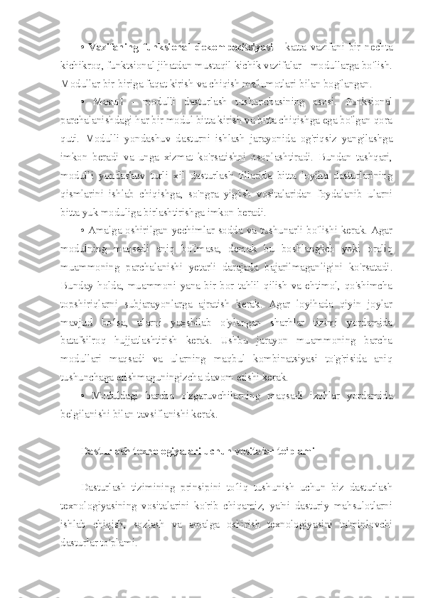 •   Vazifaning   funksional   dekompozitsiyasi   -   katta   vazifani   bir   nechta
kichikroq, funktsional jihatdan mustaqil kichik vazifalar - modullarga bo'lish.
Modullar bir-biriga faqat kirish va chiqish ma'lumotlari bilan bog'langan.
•   Modul   -   modulli   dasturlash   tushunchasining   asosi.   Funksional
parchalanishdagi har bir modul bitta kirish va bitta chiqishga ega bo'lgan qora
quti.   Modulli   yondashuv   dasturni   ishlash   jarayonida   og'riqsiz   yangilashga
imkon   beradi   va   unga   xizmat   ko'rsatishni   osonlashtiradi.   Bundan   tashqari,
modulli   yondashuv   turli   xil   dasturlash   tillarida   bitta   loyiha   dasturlarining
qismlarini   ishlab   chiqishga,   so'ngra   yig'ish   vositalaridan   foydalanib   ularni
bitta yuk moduliga birlashtirishga imkon beradi.
• Amalga oshirilgan yechimlar sodda va tushunarli bo'lishi kerak. Agar
modulning   maqsadi   aniq   bo'lmasa,   demak   bu   boshlang'ich   yoki   oraliq
muammoning   parchalanishi   yetarli   darajada   bajarilmaganligini   ko'rsatadi.
Bunday   holda,   muammoni   yana   bir   bor   tahlil   qilish   va   ehtimol,   qo'shimcha
topshiriqlarni   subjarayonlarga   ajratish   kerak.   Agar   loyihada   qiyin   joylar
mavjud   bo'lsa,   ularni   yaxshilab   o'ylangan   sharhlar   tizimi   yordamida
batafsilroq   hujjatlashtirish   kerak.   Ushbu   jarayon   muammoning   barcha
modullari   maqsadi   va   ularning   maqbul   kombinatsiyasi   to'g'risida   aniq
tushunchaga erishmaguningizcha davom etishi kerak.
•   Moduldagi   barcha   o'zgaruvchilarning   maqsadi   izohlar   yordamida
belgilanishi bilan tavsiflanishi kerak.
Dasturlash texnologiyalari uchun vositalar to'plami
Dasturlash   tizimining   prinsipini   to'liq   tushunish   uchun   biz   dasturlash
texnologiyasining   vositalarini   ko'rib   chiqamiz,   ya'ni   dasturiy   mahsulotlarni
ishlab   chiqish,   sozlash   va   amalga   oshirish   texnologiyasini   ta'minlovchi
dasturlar to'plami. 