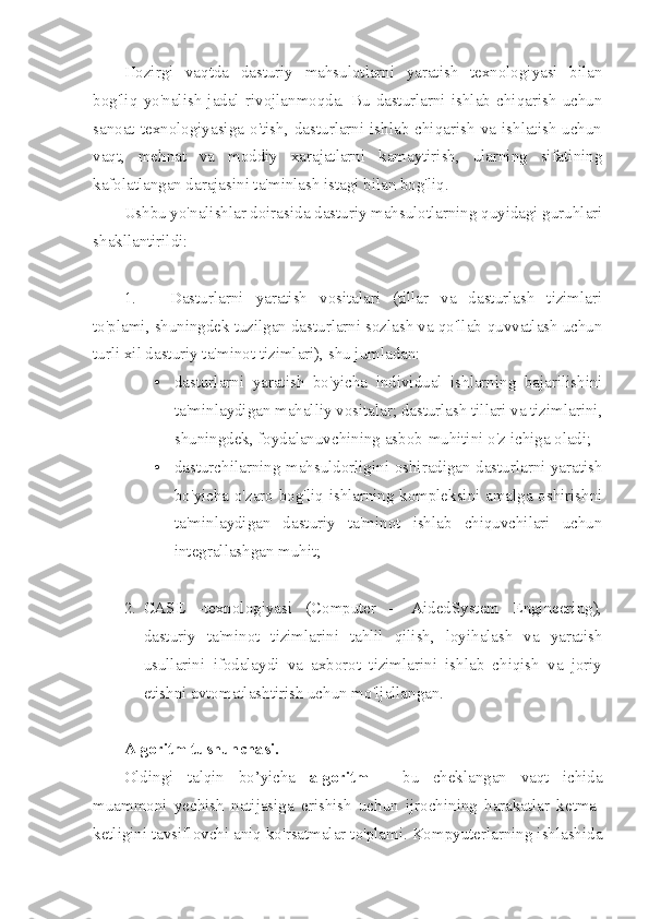 Hozirgi   vaqtda   dasturiy   mahsulotlarni   yaratish   texnologiyasi   bilan
bog'liq   yo'nalish   jadal   rivojlanmoqda.   Bu   dasturlarni   ishlab   chiqarish   uchun
sanoat  texnologiyasiga   o'tish,  dasturlarni  ishlab   chiqarish  va  ishlatish   uchun
vaqt,   mehnat   va   moddiy   xarajatlarni   kamaytirish,   ularning   sifatining
kafolatlangan darajasini ta'minlash istagi bilan bog'liq.
Ushbu yo'nalishlar doirasida dasturiy mahsulotlarning quyidagi guruhlari
shakllantirildi:
1. Dasturlarni   yaratish   vositalari   (tillar   va   dasturlash   tizimlari
to'plami, shuningdek tuzilgan dasturlarni sozlash va qo'llab-quvvatlash uchun
turli xil dasturiy ta'minot tizimlari), shu jumladan:
• dasturlarni   yaratish   bo'yicha   individual   ishlarning   bajarilishini
ta'minlaydigan mahalliy vositalar; dasturlash tillari va tizimlarini,
shuningdek, foydalanuvchining asbob-muhitini o'z ichiga oladi;
• dasturchilarning mahsuldorligini oshiradigan dasturlarni yaratish
bo'yicha o'zaro bog'liq ishlarning kompleksini amalga oshirishni
ta'minlaydigan   dasturiy   ta'minot   ishlab   chiquvchilari   uchun
integrallashgan muhit;
2. CASE   -texnologiyasi   (Computer   –   AidedSystem   Engineering),
dasturiy   ta'minot   tizimlarini   tahlil   qilish,   loyihalash   va   yaratish
usullarini   ifodalaydi   va   axborot   tizimlarini   ishlab   chiqish   va   joriy
etishni avtomatlashtirish uchun mo'ljallangan.
Algoritm tushunchasi. 
Oldingi   talqin   bo’yicha   algoritm   -   bu   cheklangan   vaqt   ichida
muammoni   yechish   natijasiga   erishish   uchun   ijrochining   harakatlar   ketma-
ketligini tavsiflovchi aniq ko'rsatmalar to'plami. Kompyuterlarning ishlashida 