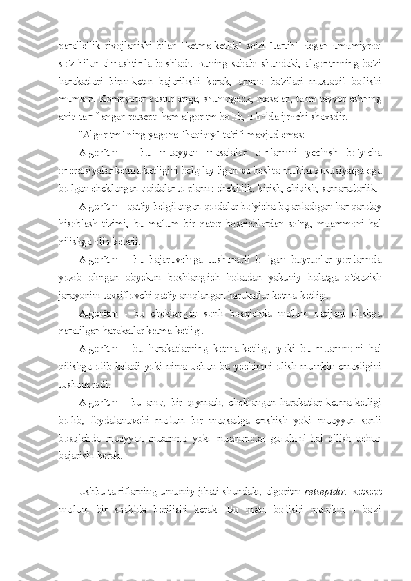 parallellik   rivojlanishi   bilan   "ketma-ketlik"   so'zi   "tartib"   degan   umumiyroq
so'z   bilan   almashtirila   boshladi.   Buning   sababi   shundaki,   algoritmning   ba'zi
harakatlari   birin-ketin   bajarilishi   kerak,   ammo   ba'zilari   mustaqil   bo'lishi
mumkin. Kompyuter dasturlariga, shuningdek, masalan, taom tayyorlashning
aniq ta'riflangan retsepti ham algoritm bo'lib, u holda ijrochi shaxsdir.
"Algoritm" ning yagona "haqiqiy" ta'rifi mavjud emas:
Algoritm   -   bu   muayyan   masalalar   to'plamini   yechish   bo'yicha
operatsiyalar ketma-ketligini belgilaydigan va beshta muhim xususiyatga ega
bo'lgan cheklangan qoidalar to'plami: cheklilik, kirish, chiqish, samaradorlik. 
Algoritm  - qat'iy belgilangan qoidalar bo'yicha bajariladigan har qanday
hisoblash   tizimi,   bu   ma'lum   bir   qator   bosqichlardan   so'ng,   muammoni   hal
qilishga olib keladi.
Algoritm   -   bu   bajaruvchiga   tushunarli   bo'lgan   buyruqlar   yordamida
yozib   olingan   obyektni   boshlang'ich   holatdan   yakuniy   holatga   o'tkazish
jarayonini tavsiflovchi qat'iy aniqlangan harakatlar ketma-ketligi.
Algoritm   -   bu   cheklangan   sonli   bosqichda   ma'lum   natijani   olishga
qaratilgan harakatlar ketma-ketligi.
Algoritm   -   bu   harakatlarning   ketma-ketligi,   yoki   bu   muammoni   hal
qilishga   olib   keladi   yoki   nima   uchun   bu   yechimni   olish   mumkin   emasligini
tushuntiradi.
Algoritm   -   bu   aniq,   bir   qiymatli,   cheklangan   harakatlar   ketma-ketligi
bo'lib,   foydalanuvchi   ma'lum   bir   maqsadga   erishish   yoki   muayyan   sonli
bosqichda   muayyan   muammo   yoki   muammolar   guruhini   hal   qilish   uchun
bajarishi kerak.
Ushbu ta'riflarning umumiy jihati shundaki, algoritm   retseptdir . Retsept
ma'lum   bir   shaklda   berilishi   kerak.   Bu   matn   bo'lishi   mumkin   -   ba'zi 