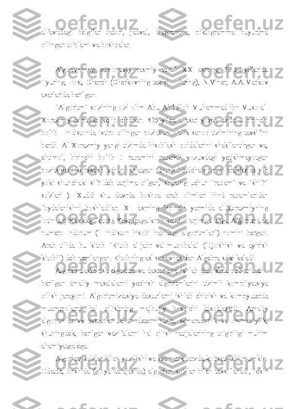 alfavitdagi   belgilar   qatori,   jadval,   diagramma,   piktogramma   buyurtma
qilingan to'plami va boshqalar.
Algoritmning   zamonaviy   rasmiy   ta'rifi   XX   asrning   30-50-yillarida
Tyuring,   Post,   Cherch   (Cherkovning   tezisi   -   Turing),   N.Viner,   A.A.Markov
asarlarida berilgan.
"Algoritm" so'zining o'zi olim Abu Abdulloh Muhammad ibn Muso al-
Xorazmiy   nomidan   kelib   chiqqan.   825-yilda   u   asar   yozdi,   unda   u   birinchi
bo'lib   Hindistonda   ixtiro   qilingan   pozitsion   o'nlik   sanoq   tizimining   tavsifini
berdi.   Al-Xorazmiy   yangi   tizimda   hisoblash   qoidalarini   shakllantirgan   va,
ehtimol,   birinchi   bo'lib   0   raqamini   raqamli   yozuvdagi   yetishmayotgan
pozitsiyani   ko'rsatish   uchun   ishlatgan   (uning   hindcha   nomini   arablar   as-sifr
yoki   shunchaki   sifr   deb   tarjima   qilgan,   shuning   uchun   "raqam"   va   "shifr"
so'zlari   ).   Xuddi   shu   davrda   boshqa   arab   olimlari   hind   raqamlaridan
foydalanishni   boshladilar.   XII   asrning   birinchi   yarmida   al-Xorazmiyning
lotin tarjimasidagi kitobi Yevropaga kirib keldi.   Tarjimon unga Algoritmi de
numero   Indorum   ("Hindiston   hisobi   haqidagi   algoritmlar")   nomini   bergan.
Arab   tilida   bu   kitob   "Kitob   al-jabr   val-muqobala"   ("Qo'shish   va   ayirish
kitobi") deb nomlangan. Kitobning asl sarlavhasidan Algebra so'zi keladi.
Algoritmlashtirish algoritm va dasturlarni ishlab chiqishda qo'llaniladi -
berilgan   amaliy   masalalarni   yechish   algoritmlarini   tizimli   kompilyatsiya
qilish   jarayoni.   Algoritmizatsiya   dasturlarni   ishlab   chiqish   va   kompyuterda
muammolarni   hal   qilishning   majburiy   bosqichi   hisoblanadi.   Amaliy
algoritmlar   va   dasturlar   uchun   determinizm,   samaradorlik   va   ommaviylik,
shuningdek,   berilgan   vazifalarni   hal   qilish   natijalarining   to'g'riligi   muhim
ahamiyatga ega.
Algoritm so'zlar bilan yozilishi va sxematik tarzda ko'rsatilishi mumkin.
Odatda,   boshida   (g'oya   darajasida)   algoritm   so'zlar   bilan   tavsiflanadi,   lekin 