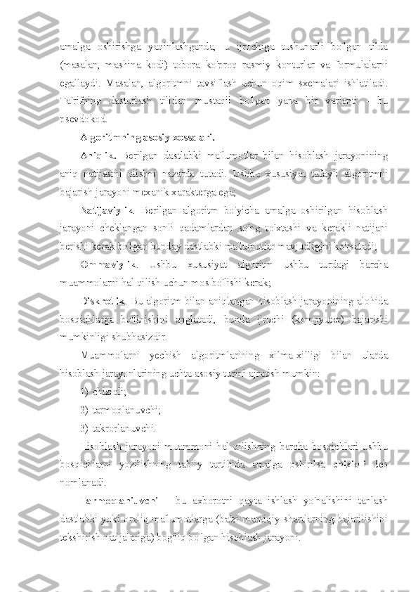 amalga   oshirishga   yaqinlashganda,   u   ijrochiga   tushunarli   bo'lgan   tilda
(masalan,   mashina   kodi)   tobora   ko'proq   rasmiy   konturlar   va   formulalarni
egallaydi.   Masalan,   algoritmni   tavsiflash   uchun   oqim   sxemalari   ishlatiladi.
Ta'rifning   dasturlash   tilidan   mustaqil   bo'lgan   yana   bir   varianti   -   bu
psevdokod.
Algoritmning asosiy xossalari.
Aniqlik.   Berilgan   dastlabki   ma'lumotlar   bilan   hisoblash   jarayonining
aniq   natijasini   olishni   nazarda   tutadi.   Ushbu   xususiyat   tufayli   algoritmni
bajarish jarayoni mexanik xarakterga ega;
Natijaviylik .   Berilgan   algoritm   bo'yicha   amalga   oshirilgan   hisoblash
jarayoni   cheklangan   sonli   qadamlardan   so'ng   to'xtashi   va   kerakli   natijani
berishi kerak bo'lgan bunday dastlabki ma'lumotlar mavjudligini ko'rsatadi;
Ommaviylik .   Ushbu   xususiyat   algoritm   ushbu   turdagi   barcha
muammolarni hal qilish uchun mos bo'lishi kerak;
Diskretlik . Bu algoritm bilan aniqlangan hisoblash jarayonining alohida
bosqichlarga   bo'linishini   anglatadi,   bunda   ijrochi   (kompyuter)   bajarishi
mumkinligi shubhasizdir.
Muammolarni   yechish   algoritmlarining   xilma-xilligi   bilan   ularda
hisoblash jarayonlarining uchta asosiy turini ajratish mumkin:
1) chiziqli;
2) tarmoqlanuvchi;
3) takrorlanuvchi.
Hisoblash   jarayoni   muammoni   hal   qilishning   barcha   bosqichlari   ushbu
bosqichlarni   yozilishning   tabiiy   tartibida   amalga   oshirilsa   chiziqli   deb
nomlanadi.
Tarmoqlaniuvchi   –   bu   axborotni   qayta   ishlash   yo'nalishini   tanlash
dastlabki yoki oraliq ma'lumotlarga (ba'zi mantiqiy shartlarning bajarilishini
tekshirish natijalariga) bog'liq bo'lgan hisoblash jarayoni. 