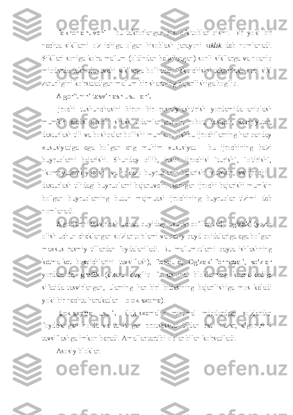 Takrorlanuvchi   -   bu   takrorlangan   hisob-kitoblar   qismi.   Bir   yoki   bir
nechta   sikllarni   o'z   ichiga   olgan   hisoblash   jarayoni   siklik   deb   nomlanadi.
Sikllari soniga ko'ra ma'lum (oldindan belgilangan) sonli sikllarga va noaniq
miqdorda  takrorlanuvchi  sikllarga  bo'linadi.  Ikkinchisini  takrorlash  soni  sikl
zarurligini ko'rsatadigan ma'lum bir shartning bajarilishiga bog'liq. 
Algoritmni tasvirlash usullari. 
Ijrochi   tushunchasini   biron   bir   rasmiylashtirish   yordamida   aniqlash
mumkin   emas.   Ijrochi   shaxs,   odamlar   guruhi,   robot,   dastgoh,   kompyuter,
dasturlash tili va boshqalar bo'lishi mumkin. Ushbu ijrochilarning har qanday
xususiyatiga   ega   bo'lgan   eng   muhim   xususiyat   -   bu   ijrochining   ba'zi
buyruqlarni   bajarishi.   Shunday   qilib,   inson   ijrochisi   "turish",   "o'tirish",
"kompyuterni  yoqish"   va  hokazo  buyruqlarni  bajarishi  mumkin,  va  ijrochi  -
dasturlash tilidagi buyruqlarni bajaruvchi. Berilgan ijrochi bajarishi mumkin
bo'lgan   buyruqlarning   butun   majmuasi   ijrochining   buyruqlar   tizimi   deb
nomlanadi.
Algoritmni tasvirlash uchun quyidagi usullar qo’llaniladi:  og'zaki  (yozib
olish uchun cheklangan so'zlar to'plami va qat'iy qayd qoidalariga ega bo'lgan
maxsus   rasmiy   tillardan   foydalaniladi.   Bu   ma'lumotlarni   qayta   ishlashning
ketma-ket   bosqichlarini   tavsiflash),   formula ,   Og'zaki-formulali ,   so’zlar
yordamida,   grafik   (o'zaro   bog'liq   funktsional   bloklarning   ketma-ketligi
sifatida   tasvirlangan,   ularning   har   biri   bittasining   bajarilishiga   mos   keladi
yoki bir nechta harakatlar –  blok-sxema ).
Blok-sxema   usuli.   Blok-sxemalar   minimal   miqdordagi   so'zlardan
foydalangan   holda   va   tanlangan   protsessual   tildan   qat'i   nazar,   algoritmni
tavsiflashga imkon beradi. Amallar tartibi o'qlar bilan ko'rsatiladi.
Asosiy bloklar.  
