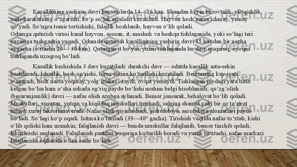 Kasallikning yashirin	 davri	 hayvonlarda	 14—16	 kun.	 Shundan	 keyin	 bezovtalik,	 yirtqichlik.	 
xatti-harakatning	
 o zgarishi,	 ko p	 so lak	 ajralishi	 kuzatiladi.	 Hayvon	 hech	 narsa	 ichmay,	 yemay	 	ʻ ʻ ʻ
qo yadi.	
 So ngra	 tomir	 tortishishi,	 falajlik	 boshlanib,	 hayvon	 o lib	 qoladi.	ʻ ʻ ʻ
Odamga	
 quturish	 virusi	 kasal	 hayvon,	 asosan,	 it,	 mushuk	 va	 boshqa	 tishlaganida,	 yoki	 so lagi	 teri	 	ʻ
yuzasiga	
 tushgashia	 yuqadi.	 Odamda	 quturish	 kasalligining	 yashirin	 davri	 15	 kundan	 bir	 necha	 
oygacha	
 (o rtacha	 20—	 30	 kun).	 Quturgan	 it	 bo yin,	 yuzni	 tishlaganda	 bu	 davr	 qisqaroq,	 oyoqni	 	ʻ ʻ
tishlaganda
 uzoqroq	 bo ladi.	ʻ
Kasallik	
 kechishida	 3	 davr	 kuzatiladi:	 darakchi	 davr	 —	 odatda	 kasallik	 asta-sekin	 
boshlanadi,	
 lohaslik,	 bosh	 og rishi,	 biroz	 isitma	 ko tarilishi	 kuzatiladi.	 Bemorning	 kay-iyati	 	ʻ ʻ
o zgaradi,	
 hech	 narsa	 yoqmay,	 yolg izlikni	 istaydi;	 ovqat	 yemaydi.	 Tishlangan	 joydagi	 yara	 bitib	 	ʻ ʻ
ketgan	
 bo lsa	 ham	 o sha	 sohada	 og riq	 paydo	 bo lishi	 muhim	 belgi	 hisoblanadi;	 qo zg olish	 	ʻ ʻ ʻ ʻ ʻ ʻ
(besaranjomlik)	
 davri	 —	 nafas	 olish	 azobga	 aylanadi.	 Bemor	 jonsarak,	 behalovat	 bo lib	 qoladi.	 	ʻ
Muskullari,	
 xususan,	 yutqin	 va	 hiqildoq	 muskullari	 tirishadi;	 salgina	 shamol	 yoki	 bir	 oz	 ta sirot	 	ʼ
tufayli	
 xuruj	 takrorlanaveradi.	 Nafas	 olish	 qiyinlashadi,	 gidrofobiya,	 aerofobiya	 alomatlari	 paydo	 
bo ladi.	
 So lagi	 ko p	 oqadi.	 Isitma	 ko tariladi	 (39—40°	 gacha).	 Tirishish	 vaqtida	 nafas	 to xtab,	 kishi	 	ʻ ʻ ʻ ʻ ʻ
o lib	
 qolishi	 ham	 mumkin;	 falajlanish	 davri	 —	 bunda	 muskullar	 falajlanib,	 bemor	 tinchib	 qoladi,	 	ʻ
lekin	
 hushi	 saqlanadi.	 Falajlanish	 pastdan	 yuqoriga	 ko tarilib	 boradi	 va	 yurak	 to xtashi,	 nafas	 markazi	 	ʻ ʻ
falajlanishi	
 oqibatida	 o lim	 sodir	 bo ladi.	ʻ ʻ  