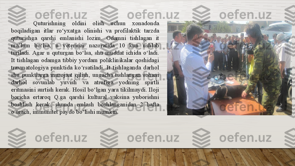 Quturishning 	oldini	 	olish	 	uchun	 	xonadonda	 
boqiladigan	
 	itlar	 	ro yxatga	 	olinishi	 	va	 	profilaktik	 	tarzda	 	ʻ
quturishga	
 	qarshi	 	emlanishi	 	lozim.	 	Odamni	 	tishlagan	 	it	 
ma lum	
 	bo lsa,	 	u	 	veterinar	 	nazoratida	 	10	 	kun	 	ushlab	 	ʼ ʻ
turiladi.	
 Agar	 u	 quturgan	 bo lsa,	 shu	 muddat	 ichida	 o ladi.	 	ʻ ʻ
It	
 tishlagan	 odamga	 tibbiy	 yordam	 poliklinikalar	 qoshidagi	 
travmatologiya	
 punktida	 ko rsatiladi.	 It	 tishlaganda	 darhol	 	ʻ
shu	
 punktlarga	 murojaat	 qilish,	 ungacha	 tishlangan	 sohani	 
darhol	
 	sovunlab	 	yuvish	 	va	 	atrofiga	 	yodning	 	spirtli	 
eritmasini	
 surtish	 kerak.	 Hosil	 bo lgan	 yara	 tikilmaydi.	 Iloji	 	ʻ
boricha	
 	ertaroq	 	Q.ga	 	qarshi	 	kultural	 	vaksina	 	yuborishni	 
boshlash	
 	kerak,	 	shunda	 	emlash	 	boshlanganidan	 	2	 	hafta	 
o tgach,	
 immunitet	 paydo	 bo lishi	 mumkin.	ʻ ʻ  