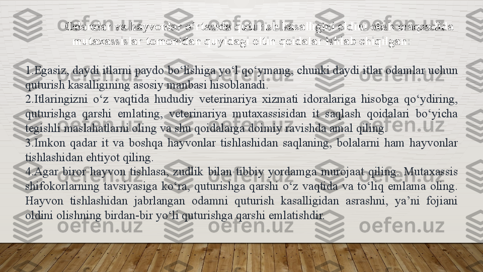 Odamlar va hayvonlar o‘rtasida quturish kasalligini oldini olish maqsadida 
mutaxassislar tomonidan quyidagi oltin qoidalar	 ishlab chiqilgan:
1. Egasiz,	
 daydi	 itlarni	 paydo	 bo‘lishiga	 yo‘l	 qo‘ymang,	 chunki	 daydi	 itlar	 odamlar	 uchun	 
quturish	
 kasalligining	 asosiy	 manbasi	 hisoblanadi.
2. Itlaringizni	
 	o‘z	 	vaqtida	 	hududiy	 	veterinariya	 	xizmati	 	idoralariga	 	hisobga	 	qo‘ydiring,	 
quturishga	
 	qarshi	 	emlating,	 	veterinariya	 	mutaxassisidan	 	it	 	saqlash	 	qoidalari	 	bo‘yicha	 
tegishli	
 maslahatlarni	 oling	 va	 shu	 qoidalarga	 doimiy	 ravishda	 amal	 qiling.
3. Imkon	
 qadar	 it	 va	 boshqa	 hayvonlar	 tishlashidan	 saqlaning,	 bolalarni	 ham	 hayvonlar	 
tishlashidan	
 ehtiyot	 qiling.
4. Agar	
 biror	 hayvon	 tishlasa,	 zudlik	 bilan	 tibbiy	 yordamga	 murojaat	 qiling.	 Mutaxassis	 
shifokorlarning	
 tavsiyasiga	 ko‘ra,	 quturishga	 qarshi	 o‘z	 vaqtida	 va	 to‘liq	 emlama	 oling.	 
Hayvon	
 	tishlashidan	 	jabrlangan	 	odamni	 	quturish	 	kasalligidan	 	asrashni,	 	ya’ni	 	fojiani	 
oldini	
 olishning	 birdan-bir	 yo‘li	 quturishga	 qarshi	 emlatishdir.  