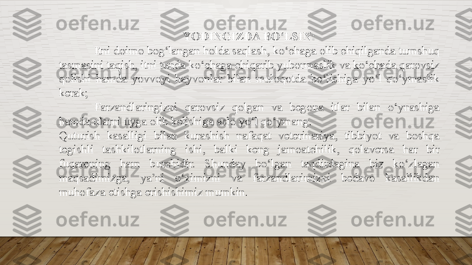 YODINGIZDA BO‘LSIN:
Itni doimo	 bog‘langan	 holda	 saqlash,	 ko‘chaga	 olib	 chiqilganda	 tumshuq	 
tasmasini	
 taqish,	 itni	 tunda	 ko‘chaga	 chiqarib	 yubormaslik	 va	 ko‘chada	 qarovsiz	 
qolishi	
 hamda	 yovvoyi	 hayvonlar	 bilan	 muloqotda	 bo‘lishiga	 yo‘l	 qo‘ymaslik	 
kerak;
Farzandlaringizni	
 	qarovsiz	 	qolgan	 	va	 	begona	 	itlar	 	bilan	 	o‘ynashiga	 
hamda	
 ularni	 uyga	 olib	 kelishiga	 aslo	 yo‘l	 qo‘ymang.
Quturish	
 	kasalligi	 	bilan	 	kurashish	 	nafaqat	 	veterinariya,	 	tibbiyot	 	va	 	boshqa	 
tegishli	
 	tashkilotlarning	 	ishi,	 	balki	 	keng	 	jamoatchilik,	 	qolaversa	 	har	 	bir	 
fuqaroning	
 	ham	 	burchidir.	 	Shunday	 	bo‘lgan	 	taqdirdagina	 	biz	 	ko‘zlagan	 
maqsadimizga,	
 	ya’ni	 	o‘zimizni	 	va	 	farzandlarimizni	 	bedavo	 	kasallikdan	 
muhofaza	
 etishga	 erishishimiz	 mumkin.  