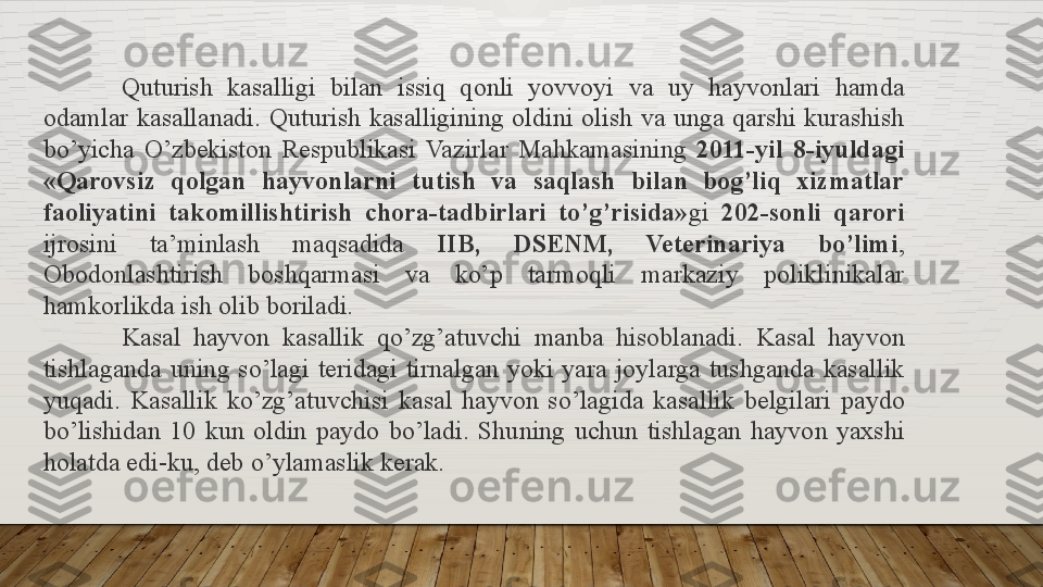 Quturish 	kasalligi	 	bilan	 	issiq	 	qonli	 	yovvoyi	 	va	 	uy	 	hayvonlari	 	hamda	 
odamlar	
 kasallanadi.	 Quturish	 kasalligining	 oldini	 olish	 va	 unga	 qarshi	 kurashish	 
bo’yicha	
 O’zbekiston	 Respublikasi	 Vazirlar	 Mahkamasining	  2011-yil  8-iyuldagi 
«Qarovsiz  qolgan  hayvonlarni  tutish  va  saqlash  bilan  bog’liq  xizmatlar 
faoliyatini  takomillishtirish  chora-tadbirlari  to’g’risida» gi	
  202-sonli  qarori 
ijrosini	
 	ta’minlash	 	maqsadida	  IIB,  DSENM,  Veterinariya  bo’limi ,	 
Obodonlashtirish	
 	boshqarmasi	 	va	 	ko’p	 	tarmoqli	 	markaziy	 	poliklinikalar	 
hamkorlikda	
 ish	 olib	 boriladi.
Kasal	
 	hayvon	 	kasallik	 	qo’zg’atuvchi	 	manba	 	hisoblanadi.	 	Kasal	 	hayvon	 
tishlaganda	
 uning	 so’lagi	 teridagi	 tirnalgan	 yoki	 yara	 joylarga	 tushganda	 kasallik	 
yuqadi.	
 Kasallik	 ko’zg’atuvchisi	 kasal	 hayvon	 so’lagida	 kasallik	 belgilari	 paydo	 
bo’lishidan	
 10	 kun	 oldin	 paydo	 bo’ladi.	 Shuning	 uchun	 tishlagan	 hayvon	 yaxshi	 
holatda	
 edi-ku,	 deb	 o’ylamaslik	 kerak.  