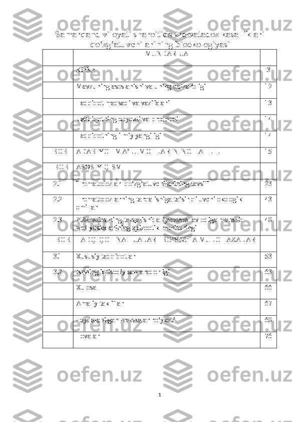 Samarqand viloyati sharoitida trematadoz kasalliklari
qo‘zg‘atuvchilarining bioekologiyasi
MUNDARIJA
Kirish 3
Mavzuning asoslanishi va uning dolzarbligi 12
Tadqiqot maqsadi va vazifalari 13
Tadqiqotning obyekti va predmeti 14
Tadqiqotning ilmiy yangiligi 14
I BOB ADABIYOT MA’LUMOTLARINING TAHLILI 15
II BOB ASOSIY QISM
2.1 T rematodozlar    qo‘zg‘atuvchilarining tavsifi 23
2.2 Trematodozlarning tarqalishiga ta’sir qiluvchi ekologik 
omillar 43
2.3 F. hepatica  ning   tarqalishida   Lymnaea    avlodiga mansub 
mollyuskalarining epizootik   monitoringi  48
III BOB TADQIQOT NATIJALARI BO‘YICHA MULOHAZALAR
3.1 Xususiy tadqiqotlar 53
3.2 Ishning iqtisodiy samaradorligi 63
Xulosa 66
Amaliy takliflar 67
Foydalanilgan manbalar ro‘yxati 68
Ilovalar 76
1 