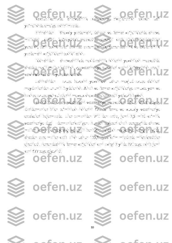 Respublikamizda   chorvachilik   sohasining   rivojlantirish   asosan   uch
yo‘nalishda amalga oshirilmoqda. 
Birinchidan   –   Shaxsiy   yordamchi,   dehqon   va   fermer   xo‘jaliklarida   chorva
mollarini     sonini     ko‘paytirish   maqsadid a   qoramol   sotib   olish   mikrokreditlar
yaratish,   turli   tashkilotlar   qoshida   qoramolchilik,   parrandachilik   va   asalarichilik
yordamchi xo‘jaliklarni tashkil etish. 
Ikkinchidan   –   chorvachilikda   nasldorchilik   ishlarini   yaxshilash   maqsadida
chetdan naslli mollar keltirish, zooveterinariya punktlari sonini ko‘paytirish orqali
servis xizmatlarini yanada oshirish. 
Uchinchidan   –   ozuqa   bazasini   yaxshilash   uchun   mavjud   ozuqa   ekinlari
maydonlaridan unumli foydalanish. A h oli va fermer xo‘jaliklariga om u xta yem va
boshqa ozuqa mahsulotlarini maxsus shaxobchalar orqali yetkazib berish. 
Respublikamiz   chorvachiligini   veterinariya   maqsadlari   uchun   ishlatiladigan
doridarmonlar   bilan   ta’minlash   ishlarini   670   ta   ferma   va   xususiy   veterinariya
aptekalari   bajarmoqda.   Ular   tomonidan   740   dan   ortiq,   jami   3,5   mlrd   so‘mlik
veterinariya   dori   –   darmonlarisotilgan.   Bundan   tashqari   aholi   qaramg‘ida   chorva
mollari   sonini   ko‘paytirish   va   aholi   banligini   oshirish   maqsadida   so‘ngi   4   yilda
chetdan   qora   mollar   sotib   olish   uchun   125,6   mlrd   so‘m   miqdorda   mikrokreditlar
ajratiladi. Parrandachilik fermer xo‘jaliklari soni oxirgi 3 yilda 370 taga oshib jami
soni 677 taga etkazildi. 
10 