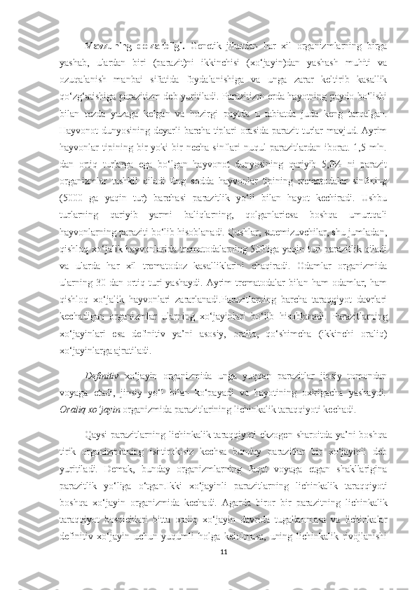 Mavzuning   dolzarbligi.   Genetik   jihatdan   har   xil   organizmlarning   birga
yashab,   ulardan   biri   (parazit)ni   ikkinchisi   (xo‘jayin)dan   yashash   muhiti   va
ozuqalanish   manbai   sifatida   foydalanishiga   va   unga   zarar   keltirib   kasallik
qo‘zg‘atishiga parazitizm deb yuritiladi. Parazitizm erda hayotning paydo bo‘lishi
bilan   tezda   yuzaga   kelgan   va   hozirgi   paytda   u   tabiatda   juda   keng   tarqalgan.
Hayvonot dunyosining deyarli barcha tiplari orasida parazit turlar mavjud. Ayrim
hayvonlar   tipining  bir   yoki   bir   necha   sinflari   nuqul   parazitlardan  iborat.   1,5  mln.
dan   ortiq   turlarga   ega   bo‘lgan   hayvonot   dunyosining   qariyib   5,0%   ni   parazit
organizmlar   tashkil   qiladi   Eng   sodda   hayvonlar   tipining   trematodalar   sinfining
(5000   ga   yaqin   tur)   barchasi   parazitlik   yo‘li   bilan   hayot   kechiradi.   Ushbu
turlarning   qariyib   yarmi   baliqlarning,   qolganlariesa   boshqa   umurtqali
hayvonlarning paraziti bo‘lib hisoblanadi. Qushlar, sutemizuvchilar, shu jumladan,
qishloq xo‘jalik hayvonlarida trematodalarning 5000ga yaqin turi parazitlik qiladi
va   ularda   har   xil   trematodoz   kasalliklarini   chaqiradi.   Odamlar   organizmida
ularning  30 dan  ortiq  turi   yashaydi.  Ayrim  trematodalar  bilan  ham  odamlar, ham
qishloq   xo‘jalik   hayvonlari   zararlanadi.Parazitlarning   barcha   taraqqiyot   davrlari
kechadigan   organizmlar   ularning   xo‘jayinlari   bo‘lib   hisoblanadi.   Parazitlarning
xo‘jayinlari   esa   definitiv   ya’ni   asosiy,   oraliq,   qo‘shimcha   (ikkinchi   oraliq)
xo‘jayinlarga ajratiladi. 
Definitiv   xo‘jayin   organizmida   unga   yuqqan   parazitlar   jinsiy   tomondan
voyaga   etadi,   jinsiy   yo‘l   bilan   ko‘payadi   va   hayotining   oxirigacha   yashaydi .
Oraliq xo‘jayin  organizmida parazitlarining lichinkalik taraqqiyoti kechadi.
Qaysi   parazitlarning  lichinkalik taraqqiyoti  ekzogen  sharoitda  ya’ni  boshqa
tirik   organizmlaning   ishtirokisiz   kechsa   bunday   parazitlar   bir   xo‘jayinli   deb
yuritiladi.   Demak,   bunday   organizmlarning   faqat   voyaga   etgan   shakllarigina
parazitlik   yo‘liga   o‘tgan.Ikki   xo‘jayinli   parazitlarning   lichinkalik   taraqqiyoti
boshqa   xo‘jayin   organizmida   kechadi.   Agarda   biror   bir   parazitning   lichinkalik
taraqqiyot   bosqichlari   bitta   oraliq   xo‘jayin   davrida   tugallanmasa   va   lichinkalar
definitiv   xo‘jayin   uchun   yuqumli   holga   kelolmasa,   uning   lichinkalik   rivojlanishi
11 