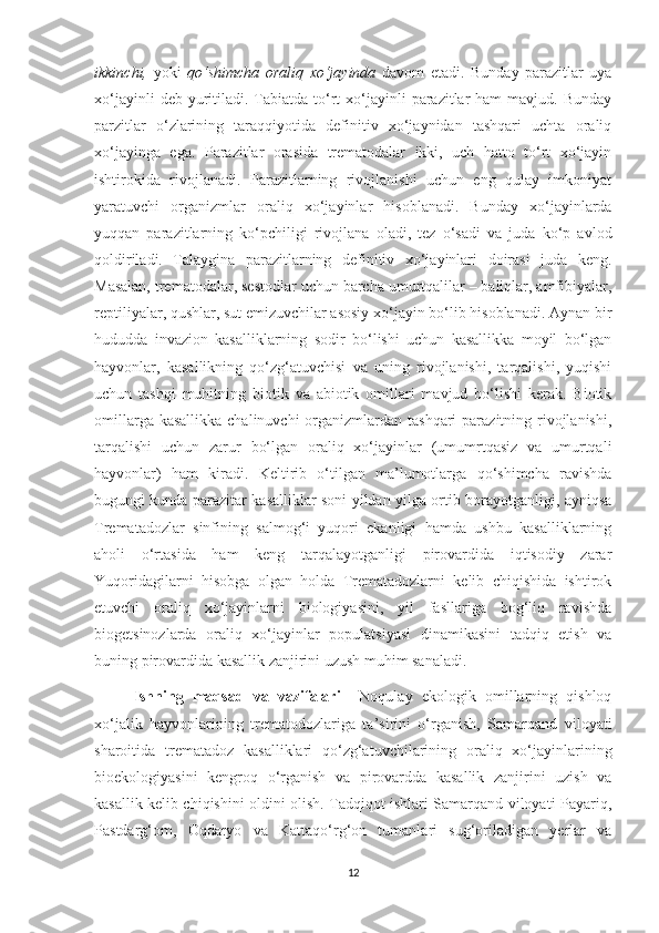 ikkinchi,   yoki   qo‘shimcha   oraliq   xo‘jayinda   davom   etadi.   Bunday   parazitlar   uya
xo‘jayinli   deb yuritiladi. Tabiatda  to‘rt  xo‘jayinli   parazitlar  ham   mavjud. Bunday
parzitlar   o‘zlarining   taraqqiyotida   definitiv   xo‘jaynidan   tashqari   uchta   oraliq
xo‘jayinga   eg a .   Parazitlar   orasida   trematodalar   ikki,   uch   hatto   to‘rt   xo‘jayin
ishtirokida   rivojlanadi .   Parazitlarning   rivojlanishi   uchun   eng   qulay   imkoniyat
yaratuvchi   organizmlar   oraliq   xo‘jayinlar   hisoblanadi.   Bunday   xo‘jayinlarda
yuqqan   parazitlarning   ko‘pchiligi   rivojlana   oladi,   tez   o‘sadi   va   juda   ko‘p   avlod
qoldiriladi.   Talaygina   parazitlarning   definitiv   xo‘jayinlari   doirasi   juda   keng.
Masalan, trematodalar, sestodlar uchun barcha umurtqalilar – baliqlar, amfibiyalar,
reptiliyalar, qushlar, sut emizuvchilar asosiy xo‘jayin bo‘lib hisoblanadi. Aynan bir
hududda   invazion   kasalliklarning   sodir   bo‘lishi   uchun   kasallikka   moyil   bo‘lgan
hayvonlar,   kasallikning   qo‘zg‘atuvchisi   va   uning   rivojlanishi,   tarqalishi,   yuqishi
uchun   tashqi   muhitning   biotik   va   abiotik   omillari   mavjud   bo‘lishi   kerak.   Biotik
omillarga kasallikka  chalinuvchi  organizmlardan tashqari  parazitning rivojlanishi,
tarqalishi   uchun   zarur   bo‘lgan   oraliq   xo‘jayinlar   (umumrtqasiz   va   umurtqali
hayvonlar)   ham   kiradi.   Keltirib   o‘tilgan   ma’lumotlarga   qo‘shimcha   ravishda
bugungi kunda parazitar kasalliklar soni yildan yilga ortib borayotganligi, ayniqsa
Trematadozlar   sinfining   salmog‘i   yuqori   ekanligi   hamda   ushbu   kasalliklarning
aholi   o‘rtasida   ham   keng   tarqalayotganligi   pirovardida   iqtisodiy   zarar
Yuqoridagilarni   hisobga   olgan   holda   Trematadozlarni   kelib   chiqishida   ishtirok
etuvchi   oraliq   xo‘jayinlarni   biologiyasini,   yil   fasllariga   bog‘liq   ravishda
biogetsinozlarda   oraliq   xo‘jayinlar   populatsiyasi   dinamikasini   tadqiq   etish   va
buning pirovardida kasallik zanjirini uzush muhim sanaladi.
Ishning   maqsad   va   vazifalari     Noqulay   ekologik   omillarning   qishloq
xo‘jalik   hayvonlarining   trematodozlariga   ta’sirini   o‘rganish,   Samarqand   viloyati
sharoitida   trematadoz   kasalliklari   qo‘zg‘atuvchilarining   oraliq   xo‘jayinlarining
bioekologiyasini   kengroq   o‘rganish   va   pirovardda   kasallik   zanjirini   uzish   va
kasallik kelib chiqishini oldini olish. Tadqiqot ishlari Samarqand viloyati Payariq,
Pastdarg‘om,   Oqdaryo   va   Kattaqo‘rg‘on   tumanlari   sug‘oriladigan   yerlar   va
12 