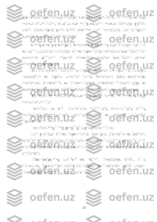 yaylovlarda hayvonlar sug‘oriladigan suv havzalari atroflarida Proformica avlodiga
mansub   chumolilarni,   chuchuk   suv   mollyuskalarini   maxsus   idishlarga   yig‘ish,
ularni   labaratoriyada   yorib   ko‘rib   tekshirish   ,turli   haroratlarda   ular   faoliyatini
kuzatish va xulosalar olishdab iborat
Ishning   amaliy   ahamiyati.   Samarqand   viloyatining   sug‘oriladigan   tog‘   oldi
va tog‘  hududlarida boqiladigan chorva hayvonlariga trematadoz kasalliklari bilan
zararlanish   yo‘llarini   o‘rganish   pirovardida   parazitar   kasalliklarni   uchrash
dinamikasini kamaytirish
Tadqiqot   obekti:   Tadqiqotning   obyekti-   Samarqand   viloyatining   Oqdaryo,
Pastdarg‘om   va   Payariq   tumanlari   hamda   Samarqand   davlat   veterinariya
meditsinasi,   chorvachilik   va   biotexnologiyasi   universiteti   “Parazitologiya   va
veterinariya ishini tashkil etish” kafedrasining Zooparazitologya laboratoriyasi.
Tadqiqot   predmeti:   Chuchuk  suv  molyuskalari  hamda  Proformica avlodiga
mansub chumolilar
Tadqiqot   usullari .   Izlanishlarda   morfologik,   epizootologik,   klinik,
malakologik,   gelmintologik,   patologoanatomik   va   statistik   usullardan
foydalanildi.
Tadqiqotning ilmiy yangiligi  quyidagilardan iborat:
turli   yoshdagi   chorva   hayvonlarida   fassiolyoz,   dikroselioz   va   kechishi,
tarqalishi yilning fasllariga, bioekologik omillarga va hududning geografik-iqlim
sharoitiga   bevosita   bog‘liqligi,   epizootologik   holati   va   mavsumiy   dinamikasi
aniqlangan;
Dissertasiyaning   tuzilishi   va   hajmi .   Dissertasiya   kirish,   3   ta
bob.xulosa,   foydalanilgan   adabiyotlar   ro‘yxati   va   ilovalardan   tashkil   topgan.
Dissertasiyaning hajmi ___ betni tashkil etadi.
13 