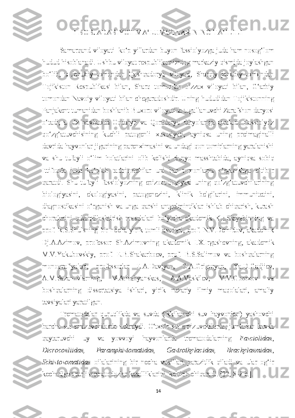 I-BOB. ADABIYOT MA’LUMOTLARINING TAHLILI
Samarqand viloyati  ko‘p yillardan b uyon  fassiolyozga juda ham nosog‘lom
hudud  hisoblanadi . Ushbu viloyat respublikamizning markaziy qismida joylashgan
bo‘lib,   u   Janubiy   tomondan   Qashqadoryo   viloyati,   Sharqiy   janubiy   tomondan
Tojikiston   Respublikasi   bilan,   Sharq   tomondan   Jizzax   viloyati   bilan,   G‘arbiy
tomondan Navoiy viloyati bilan chegara doshdir . Uning hududidan Tojikistonning
Panjakent tumanidan boshlanib Buxoro viloyatida tugallanuvchi Zarafshon daryosi
o‘tadi,   u   o‘z   navbatida   Oqdaryo   va   Qoradaryo   daryolariga   ajraladi.   Fassiolyoz
qo‘zg‘atuvchisining   kuchli   patogenli   xususiyati,   ayniqsa   uning   preimaginalli
davrida hayvonlar jigarining parenximasini va undagi qon tomirlarning yaralanishi
va   shu   tufayli   o‘lim   holatlarini   olib   kelishi   dunyo   masshtabida,   ayniqsa   sobiq
Ittifoqda   juda   ko‘plab   tadqiqotchilar   uni   har   tomonlama   o‘rganishga   e’tibor
qaratdi.   Shu   tufayli   fassiolyozning   epizootologiyasi   uning   qo‘zg‘atuvchilarining
biologiyasini,   ekologiyasini,   patogenezini,   klinik   belgilarini,   immunitetini,
diagnostikasini   o‘rganish   va   unga   qarshi   antgelmintiklar   ishlab   chiqarish,   kurash
choralarini   takomillashtirish   masalalari   bo‘yicha   akademik   K.I.Skryabinning   va
prof.   R.S.Shulsning   bir   necha   yirik   tomli   asarlari,   prof.   N.V.Demidov,   akademik
Dj.A.Azimov,   professor   Sh.Azimovning   akademik   I.X.Irgashevning,   akademik
M.V.Yakubovskiy,   prof.   E.B.Shakarboev,   prof.   B.S.Salimov   va   boshqalarning
monografiyalari,   professorlar   E.A.Davtyan,   G.A.Grigoryan,   Ya.D.Gadjiev,
A.M.Sazanovlarning,   M.A.Babyanskas,   A.A.Vaskilev,   V.V.Goroxov   va
boshqalarning   dissertatsiya   ishlari,   yirik   nazariy   ilmiy   maqolalari,   amaliy
tavsiyalari  yaratilgan .
Trematodalar   quruqlikda   va   suvda   (ikkilamchi   suv   hayvonlari)   yashovchi
barcha   sut   emizuvchilarda   uchraydi.   O‘txo‘r   sut   emizuvchilarda,   jumladan   kavsh
qaytaruvchi   uy   va   yovvoyi   hayvonlarda   trematodalarning   Fasciolidae ,
Dicrocoeliidae,   Paramphistomatidae,   Gastrothylacidae,   Brachylaemidae ,
Schistosomatidae   oilalarining   bir   necha   vakillari   parazitlik   qiladi   va   ular   og‘ir
kechadigan turli trematodozlar  kasalliklarini   keltirib chiqaradi .  [22; 8-9-b.].
14 