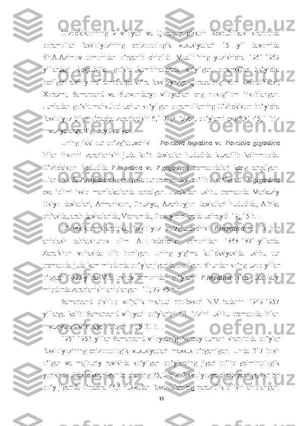 O‘zbekistonning   9   viloyati   va   Qoraqalpog‘iston   Respublikasi   sharoitida
qoramollar   fassiolyozining   epizootologik   xususiyatlari   15   yil   davomida
Sh.A.Azimov   tomonidan   o‘rganib   chiqildi.   Muallifning   yozishicha   1961-1969
yillardagi   Respublika   go‘sht   kombinatlarida   so‘yilgan   qoramollar   bo‘yicha
berilgan rasmiy ma’lumotlarga ko‘ra fassiolyozga Qoraqalpog‘iston Respublikasi,
Xorazm,   Samarqand   va   Surxondaryo   viloyatlari   eng   nosog‘lom   hisoblangan.
Jumladan go‘sht  mahsuloti  uchun so‘yilgan qoramollarning O‘zbekiston bo‘yicha
fassiolyoz  bilan  o‘rtacha zararlanishi  6,1-70,3 foizni, qo‘ylarni  esa 2,81-45,1 foiz
invaziyalanganligi qayd  etilgan .
Uning   ikki   tur   qo‘zg‘atuvchisi   -   Fasciola   hepatica   va   Fasciola   gigantica
bilan   insonni   zararlanishi   juda   ko‘p   davlatlar   hududida   kuzatilib   kelinmoqda.
O‘zbekiston   hududida   F.hepatica   va   F.gigantica   trematodalari   keng   tarqalgan.
Ular orasida  F.hepatica   k osmopolit tur trematodasi bo‘lib hisoblanadi.  F.gigantica
esa   iqlimi   issiq   mamlakatlarda   tarqalgan.   Jumladan   ushbu   trematoda   Markaziy
Osiyo   davlatlari,   Armaniston,   Gruziya,   Azarboyjon   davlatlari   hududida,   Afrika
qit’asida, arab davlatlarida, Vetnamda, Gavay orollarida uchraydi [19; 15-b.].
O‘zbekiston   sharoitida   fassiolyoz   qo‘zg‘atuvchisi   F.hepatica   ni   ilk   bor
aniqlash   tabiatshunos   olim   A.P.Fedchenko   tomonidan   1868-1871-yillarda
Zarafshon   vohasida   olib   borilgan.   Uning   yig‘ma   kolleksiyasida   ushbu   tur
trematoda juda kam miqdorda qo‘ylar jigarida topilgan. Shundan so‘ng uzoq yillar
o‘tgach   1933-yilda   V.S.Ershov   tomonidan   qo‘ylarni   F.hepatica   bilan   juda   kam
miqdorda zararlanishi aniqlangan [ 10; 79-85-b. ]. 
Samarqand   qishloq   xo‘jalik   instituti   professori   N.V.Badanin   1949-1957
yillarga   kelib   Samarqand   viloyati   qo‘ylarini   42   foizini   ushbu   trematoda   bilan
invaziyalanishini  aytib o‘tgan  [ 4; 5-20-b. ]. 
1951-1953   yillar   Samarqand   viloyatinig   Narpay   tumani   sharoitida   qo‘ylar
fassiolyozining   epizootologik   xususiyatlari   maxsus   o‘rganilgan.   Unda   217   bosh
o‘lgan   va   majburiy   ravishda   so‘yilgan   qo‘ylarning   jigari   to‘liq   gelmintologik
yorish usulida tekshirilganda ularning 35,0 foizi fassiolyozga chalinganligi, har bir
qo‘y   jigarida   o‘rtacha   46,6   nusxadan   fassiolalarning   parazitlik   qilishi   aniqlangan.
15 