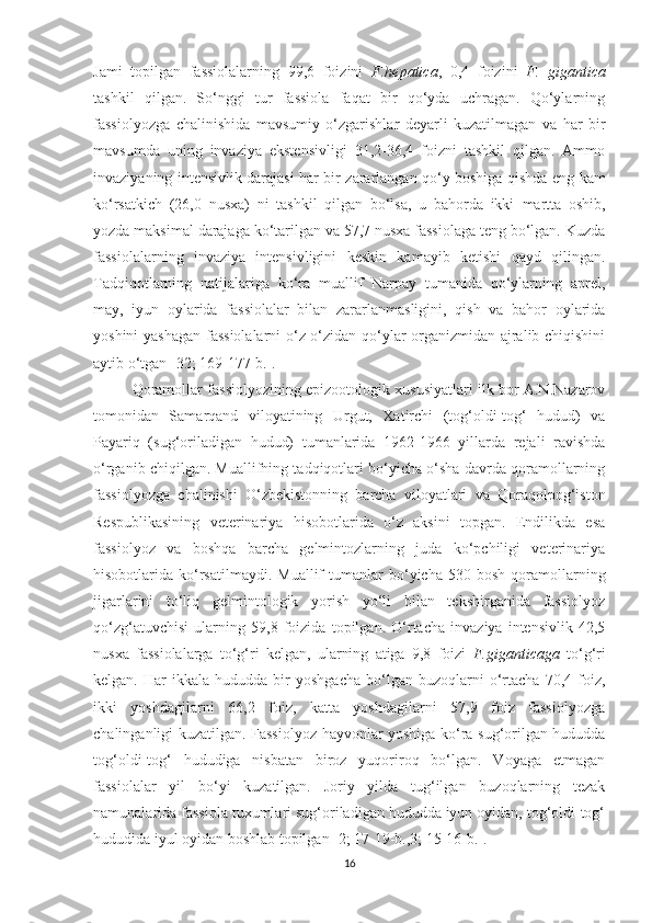 Jami   topilgan   fassiolalarning   99,6   foizini   F.hepatica ,   0,4   foizini   F.   gigantica
tashkil   qilgan.   So‘nggi   tur   fassiola   faqat   bir   qo‘yda   uchragan.   Qo‘ylarning
fassiolyozga   chalinishida   mavsumiy   o‘zgarishlar   deyarli   kuzatilmagan   va   har   bir
mavsumda   uning   invaziya   ekstensivligi   31,2-36,4   foizni   tashkil   qilgan.   Ammo
invaziyaning intensivlik darajasi har bir zararlangan qo‘y boshiga qishda eng   kam
ko‘rsatkich   (26,0   nusxa)   ni   tashkil   qilgan   bo‘lsa,   u   bahorda   ikki   martta   oshib,
yozda maksimal darajaga ko‘tarilgan va 57,7 nusxa fassiolaga teng bo‘lgan. Kuzda
fassiolalarning   invaziya   intensivligini   keskin   kamayib   ketishi   qayd   qilingan.
Tadqiqotlarning   natijalariga   ko‘ra   muallif   Narpay   tumanida   qo‘ylarning   aprel,
may,   iyun   oylarida   fassiolalar   bilan   zararlanmasligini,   qish   va   bahor   oylarida
yoshini yashagan fassiolalarni o‘z-o‘zidan qo‘ylar organizmidan ajralib chiqishini
aytib o‘tgan  [32; 169-177-b.].
Qoramollar fassiolyozining epizootologik xususiyatlari ilk bor A.N.Nazarov
tomonidan   Samarqand   viloyatining   Urgut,   Xatirchi   (tog‘oldi-tog‘   hudud)   va
Payariq   (sug‘oriladigan   hudud)   tumanlarida   1962-1966   yillarda   rejali   ravishda
o‘rganib chiqilgan. Muallifning tadqiqotlari bo‘yicha o‘sha davrda qoramollarning
fassiolyozga   chalinishi   O‘zbekistonning   barcha   viloyatlari   va   Qoraqolpog‘iston
Respublikasining   veterinariya   hisobotlarida   o‘z   aksini   topgan.   Endilikda   esa
fassiolyoz   va   boshqa   barcha   gelmintozlarning   juda   ko‘pchiligi   veterinariya
hisobotlarida  ko‘rsatilmaydi.  Muallif  tumanlar  bo‘yicha  530  bosh  qoramollarning
jigarlarini   to‘liq   gelmintologik   yorish   yo‘li   bilan   tekshirganida   fassiolyoz
qo‘zg‘atuvchisi   ularning   59,8   foizida   topilgan.   O‘rtacha   invaziya   intensivlik   42,5
nusxa   fassiolalarga   to‘g‘ri   kelgan,   ularning   atiga   9,8   foizi   F.giganticaga   to‘g‘ri
kelgan.   Har   ikkala   hududda  bir   yoshgacha   bo‘lgan   buzoqlarni   o‘rtacha   70,4   foiz,
ikki   yoshdagilarni   66,2   foiz,   katta   yoshdagilarni   57,9   foiz   fassiolyozga
chalinganligi kuzatilgan. Fassiolyoz hayvonlar yoshiga ko‘ra sug‘orilgan hududda
tog‘oldi-tog‘   hududiga   nisbatan   biroz   yuqoriroq   bo‘lgan.   Voyaga   еtmagan
fassiolalar   yil   bo‘yi   kuzatilgan.   Joriy   yilda   tug‘ilgan   buzoqlarning   tezak
namunalarida fassiola tuxumlari sug‘oriladigan hududda iyun oyidan, tog‘oldi-tog‘
hududida iyul oyidan boshlab topilgan [2; 17-19-b.,3; 15-16-b.]. 
16 