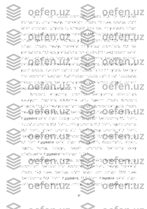 Tog‘oldi   –   tog‘   hududda   qoramollarni   o‘rtacha   64,5   foiz   fassiolyozga
chalinganligi,   uning   invaziya   intensivligini   o‘rtacha   42   nusxa   parazitga   to‘g‘ri
kelishi   aniqlangan.   Qo‘ylarda   bu   ko‘rsatgich   biroz   past.   Bir   yoshgacha   bo‘lgan
buzoqlarda fassiolyozning invaziya intensivligi 62,5 foiz, bir yoshdan 2 yoshgacha
bo‘lgan   hayvonlarda   71,1   foiz,   katta   yoshdagi   qoramollarda   62,8   foizga   teng
bo‘lgan.   O‘rtacha   invaziya   intensivligi   bir   yoshdagi   qoramollarda   33,6   ikki
yoshdagilarida 42,2 katta yoshdagilarida ham shuncha (42 nusxa) parazitni tashkil
qilgan.   Ushbu   hududda   barcha   yoshdagi   qoramollarning   fassiolyozga   chalinishi
qishda   yuqori,   ammo   bir   va   ikki   yoshdagi   hayvonlarda   uning   ko‘rsatgichi   kuzda
yuqori  darajada. Buzoqlarni  tog‘oldi-tog‘  hududda ilk bor 3-4 oyligida fassiolyoz
bilan   zararlanishi   kuzatilgan.   Sug‘oriladigan   hududda   tog‘oldi-tog‘   hududdagiga
nisbatan   qoramollarda   fassiolyozning   yosh   shakllari   ko‘proq   uchraydi,   ular   soni
avgust-dekabr oylarida kamayadi [6; 15-16-b.].
Samarqand   viloyatining   qoramollar   fassiolyozining   epizootologik
xususiyatini   o‘rganishda   Z.A.Azimov   ushbu   hayvonni   o‘rtacha   Samarqand
viloyatida 43,7 foiz invaziyalanganligini aniqlagan. Samarqand viloyatida o‘rtacha
invaziya   intensivlik   95,5   nusxa   fassiolaga   teng   bo‘lgan,   ularning   ¾   qismini
F.gigantica  tashkil qilgan. Oqdaryo tumanida topilgan fassiolalarning 66,0 foizini,
Bulung‘ur tumanida 53,7 foizini, Jomboy tumanida 34,2 foizini, Payariq tumanida
75,4   foizini,   Ishtixon   tumanida   91,1   foizini,   Narpay   tumanida   71,3   foizini,
Paxtachi tumanida 64,2 foizini, Samarqand tumanida 12,3 foizini, Urgut tumanida
7,3   foizni   F.gigantica   tashkil   qilgan.   Shunday   qilib,   Kattaqo‘rg‘on,   Ishtixon,
Payariq,   Narpay,   Oqdaryo,   Paxtachi   tumanlarida   fassiolaning   asosiy
qo‘zg‘atuvchisi  F.gigantica  hisoblangan [1; 18-b.].
A.A.Nurillayevning   fikr lariga   qaraganda   (1991)   Samarqand   viloyatida
qoramollarni   fassiolalar   bilan   zararlanishi   23,6   foizni,   invaziya   intensivligi
o‘rtacha   49,5   nusxa   fassiolaga   to‘g‘ri   kelgan.   Jami   topilgan   2237   nusxa
fassiolalarning   67,8   foizini   F.gigantica ,   32,2   foizini   F.hepatica   tashkil   qilgan.
Ushbu   raqamlar   viloyatning   Jomboy,   Samarqand,   Oqdaryo,   Ishtixon,
17 