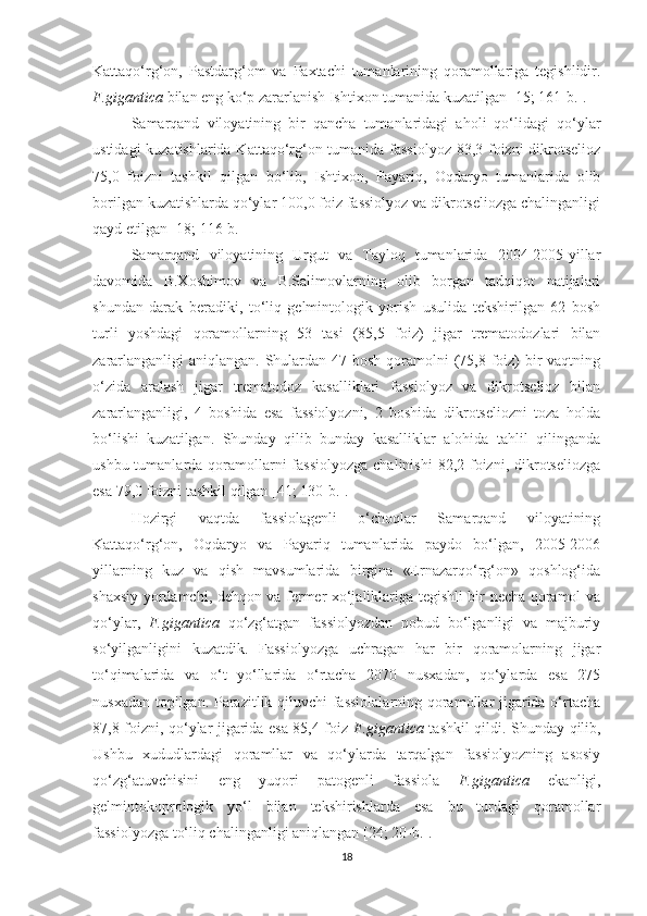 Kattaqo‘rg‘on,   Pastdarg‘om   va   Paxtachi   tumanlarining   qoramollariga   tegishlidir.
F.gigantica  bilan eng ko‘p zararlanish Ishtixon tumanida kuzatilgan [15; 161-b.].
Samarqand   viloyatining   bir   qancha   tumanlaridagi   aholi   qo‘lidagi   qo‘ylar
ustidagi kuzatishlarida Kattaqo‘rg‘on tumanida fassiolyoz 83,3 foizni dikrotselioz
75,0   foizni   tashkil   qilgan   bo‘lib,   Ishtixon,   Payariq,   Oqdaryo   tumanlarida   olib
borilgan kuzatishlarda qo‘ylar 100,0 foiz fassiolyoz va dikrotseliozga chalinganligi
qayd etilgan [18; 116-b.]
Samarqand   viloyatining   Urgut   va   Tayloq   tumanlarida   2004-2005-yillar
davomida   B.Xoshimov   va   B.Salimovlarning   olib   borgan   tadqiqot   natijalari
shundan   darak   beradiki,   to‘liq   gelmintologik   yorish   usulida   tekshirilgan   62   bosh
turli   yoshdagi   qoramollarning   53   tasi   (85,5   foiz)   jigar   trematodozlari   bilan
zararlanganligi  aniqlangan. Shulardan 47 bosh qoramolni (75,8 foiz) bir vaqtning
o‘zida   aralash   jigar   trematodoz   kasalliklari   fassiolyoz   va   dikrotselioz   bilan
zararlanganligi,   4   boshida   esa   fassiolyozni,   2   boshida   dikrotseliozni   toza   holda
bo‘lishi   kuzatilgan.   Shunday   qilib   bunday   kasalliklar   alohida   tahlil   qilinganda
ushbu tumanlarda qoramollarni  fassiolyozga  chalinishi  82,2 foizni, dikrotseliozga
esa 79,0 foizni tashkil qilgan [41; 130-b.].
Hozirgi   vaqtda   fassiolagenli   o‘choqlar   Samarqand   viloyatining
Kattaqo‘rg‘on,   Oqdaryo   va   Payariq   tumanlarida   paydo   bo‘lgan,   2005-2006
yillarning   kuz   va   qish   mavsumlarida   birgina   «Ernazarqo‘rg‘on»   qoshlog‘ida
shaxsiy yordamchi, dehqon va fermer xo‘jaliklariga tegishli bir necha qoramol va
qo‘ylar,   F.gigantica   qo‘zg‘atgan   fassiolyozdan   nobud   bo‘lganligi   va   majburiy
so‘yilganligini   kuzatdik.   Fassiolyozga   uchragan   har   bir   qoramolarning   jigar
to‘qimalarida   va   o‘t   yo‘llarida   o‘rtacha   2070   nusxadan,   qo‘ylarda   esa   275
nusxadan topilgan. Parazitlik qiluvchi  fassiolalarning qoramollar jigarida o‘rtacha
87,8 foizni, qo‘ylar jigarida esa 85,4 foiz   F.gigantica   tashkil qildi. Shunday qilib,
Ushbu   xududlardagi   qoramllar   va   qo‘ylarda   tarqalgan   fassiolyozning   asosiy
qo‘zg‘atuvchisini   eng   yuqori   patogenli   fassiola   F.gigantica   ekanligi,
gelmintokoprologik   yo‘l   bilan   tekshirishlarda   esa   bu   turdagi   qoramollar
fassiolyozga to‘liq chalinganligi aniqlangan [24; 20-b.].
18 