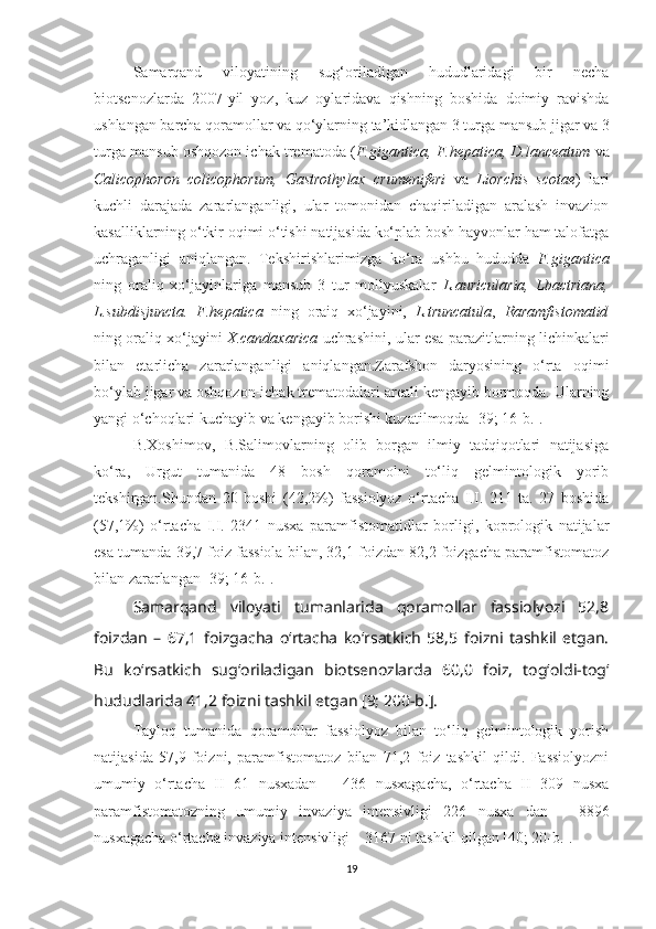 Samarqand   viloyatining   sug‘oriladigan   hududlaridagi   bir   necha
biotsenozlarda   2007-yil   yoz,   kuz   oylaridava   qishning   boshida   doimiy   ravishda
ushlangan barcha qoramollar va qo‘ylarning ta’kidlangan 3 turga mansub jigar va 3
turga mansub oshqozon ichak trematoda ( F.gigantica, F.hepatica, D.lanceatum  va
Calicophoron   colicophorum,   Gastrothylax   crumeniferi   va   Liorchis   scotae )   lari
kuchli   darajada   zararlanganligi,   ular   tomonidan   chaqiriladigan   aralash   invazion
kasalliklarning o‘tkir oqimi o‘tishi natijasida ko‘plab bosh hayvonlar ham talofatga
uchraganligi   aniqlangan.   Tekshirishlarimizga   ko‘ra   ushbu   hududda   F.gigantica
ning   oraliq   xo‘jayinlariga   mansub   3   tur   mollyuskalar   L.auricularia,   Lbactriana,
L.subdisjuncta.   F.hepatica   ning   oraiq   xo‘jayini,   L.truncatula ,   Raramfistomatid
ning oraliq xo‘jayini   X.candaxarica   uchrashini, ular esa parazitlarning lichinkalari
bilan   еtarlicha   zararlanganligi   aniqlangan.Zarafshon   daryosining   o‘rta   oqimi
bo‘ylab jigar va oshqozon-ichak trematodalari areali kengayib bormoqda. Ularning
yangi o‘choqlari kuchayib va kengayib borishi kuzatilmoqda [39; 16-b.].
B.Xoshimov,   B.Salimovlarning   olib   borgan   ilmiy   tadqiqotlari   natijasiga
ko‘ra,   Urgut   tumanida   48   bosh   qoramolni   to‘liq   gelmintologik   yorib
tekshirgan.Shundan   20   boshi   (42,2%)   fassiolyoz   o‘rtacha   I.I.   211   ta.   27   boshida
(57,1%)   o‘rtacha   I.I.   2341   nusxa   paramfistomatidlar   borligi,   koprologik   natijalar
esa tumanda 39,7 foiz fassiola bilan, 32,1 foizdan 82,2 foizgacha paramfistomatoz
bilan zararlangan [39; 16-b.].
Samarqand   viloyati   tumanlarida   qoramollar   fassiolyozi   52,8
foizdan   –   67,1   foizgacha   o‘rtacha   ko‘rsatkich   58,5   foizni   tashkil   etgan.
Bu   ko‘rsatkich   sug‘oriladigan   biotsenozlarda   60,0   foiz,   tog‘oldi-tog‘
hududlarida 41,2 foizni tashkil etgan [9; 200-b.].
Tayloq   tumanida   qoramollar   fassiolyoz   bilan   to‘liq   gelmintologik   yorish
natijasida   57,9   foizni,   paramfistomatoz   bilan   71,2   foiz   tashkil   qildi.   Fassiolyozni
umumiy   o‘rtacha   II   61   nusxadan   –   436   nusxagacha,   o‘rtacha   II   309   nusxa
paramfistomatozning   umumiy   invaziya   intensivligi   226   nusxa   dan   –   8896
nusxagacha o‘rtacha invaziya intensivligi – 3167 ni tashkil qilgan [40; 20-b.].
19 