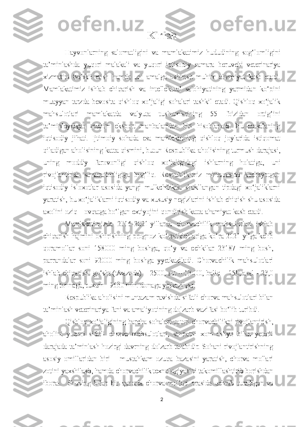 Kirish
Hayvonlarning   salomatligini   va   mamlakatimiz   hududining   sog‘lomligini
ta’minlashda   yuqori   malakali   va   yuqori   iqtisodiy   samara   beruvchi   veterinariya
xizmatini   tashkil   etish   hamda   uni   amalga   oshirish   muhim   ahamiyat   kasb   etadi.
Mamlakatimiz   ishlab   chiqarish   va   intellektual   salohiyatining   yarmidan   ko‘pini
muayyan   tarzda   bevosita   qishloq   xo‘jaligi   sohalari   tashkil   etadi.   Qishloq   xo‘jalik
mahsulotlari   mamlakatda   valyuta   tushumlarining   55   foizidan   ortig‘ini
ta’minlaydigan   muhim   eksport   manbalaridan   biri   hisoblanadi.   Bu   masalaning
iqtisodiy   jihati.   Ijtimoiy   sohada   esa   mamlakatning   qishloq   joylarida   istiqomat
qiladigan aholisining katta qismini, butun Respublika aholisining turmush darajasi,
uning   moddiy   farovonligi   qishloq   xo‘jaligidagi   ishlarning   holatiga,   uni
rivojlantirish   samaradorligiga   bog‘liq.   Respublikimiz   mintaqasida   kechayotgan
iqtisodiy   isloxotlar   asosida   yangi   mulkchilikda   shakllangan   tipdagi   xo‘jaliklarni
yaratish, bu xo‘jaliklarni iqtisodiy va xususiy negizlarini ishlab chiqish shu asosida
axolini oziq – ovqatga bo‘lgan extiyojini qondirish katta ahamiyat kasb etadi. 
Mamlakatimizda   2016-2021-yillarda   chorvachilik   mahsulotlari   ishlab
chiqarish hajmini oshirishning prognoz ko‘rsatkichlariga ko‘ra 2021-yilga kelib
qoramollar   soni   158000   ming   boshga,   qo‘y   va   echkilar   23187   ming   bosh,
parrandalar   soni   92000   ming   boshga   yyetkaziladi.   Chorvachilik   mahsulotlari
ishlab chiqarish: go‘sht (t/vaznda) – 2500, sut – 13000, baliq – 150, asal - 23,0
ming tonnaga, tuxum - 9600 mln. donaga yetkazilgan
Respublika aholisini muntazam ravishda sifatli chorva mahsulotlari bilan
ta’minlash veterinariya fani va amaliyotining dolzarb vazifasi bo‘lib turibdi. 
Qishloq xo‘jaligining barcha sohalari qatori chorvachilikni rivojlantirish,
aholini   yuqori   sifatli   chorva   mahsulotlari,   sanoatni   xom   ashyo   bilan   yetarli
darajada ta’minlash hozirgi davrning dolzarb talabidir. Sohani rivojlantirishning
asosiy   omillaridan   biri   –   mustahkam   ozuqa   bazasini   yaratish,   chorva   mollari
zotini yaxshilash, hamda chorvachilik texnologiyasini takomillashtirib borishdan
iborat.     Shuning   bilan   bir   qatorda   chorva   mollari   orasida   uchrab   turadigan   va
2 